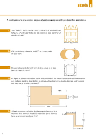 4
Juan tiene 22 secciones de cerco como el que se muestra en
la figura. ¿Puede usar todas las 22 secciones para construir un
corral cuadrado?
Calcula el área sombreada, si ABDC es un cuadrado
de lado 8 cm.
El cuadrado grande tiene 20 cm2
de área ¿cuál es el área
del cuadrado pequeño?
La figura muestra la vista aérea de un estacionamiento. Se desea cercar dicho estacionamiento
con malla de alambre, dejando libre la entrada. ¿Cuántos metros lineales de malla serán necesa-
rios para cercar el estacionamiento?
¿Cuántos metros cuadrados de tela se necesitan para hacer
el diseño de la alfombra mostrada si se sabe que la alfombra
tiene un ancho constante de 2 m?
2.
1.
3.
4.
5.
A continuación, te proponemos algunas situaciones para que entrenes tu sentido geométrico.
18 m
21 m 3 m Entrada
42 m
15 m
10 m
2 m
10 m
1 m
A
C
B
D
8SESIÓN
 