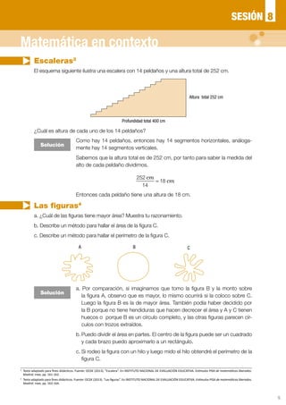 5
Escaleras3
Las figuras4
El esquema siguiente ilustra una escalera con 14 peldaños y una altura total de 252 cm.
a. ¿Cuál de las figuras tiene mayor área? Muestra tu razonamiento.
b. Describe un método para hallar el área de la figura C.
c. Describe un método para hallar el perímetro de la figura C.
¿Cuál es altura de cada uno de los 14 peldaños?
Solución
Solución
Como hay 14 peldaños, entonces hay 14 segmentos horizontales, análoga-
mente hay 14 segmentos verticales.
Sabemos que la altura total es de 252 cm, por tanto para saber la medida del
alto de cada peldaño dividimos.
a. Por comparación, si imaginamos que tomo la figura B y la monto sobre
la figura A, observo que es mayor, lo mismo ocurrirá si la coloco sobre C.
Luego la figura B es la de mayor área. También podía haber decidido por
la B porque no tiene hendiduras que hacen decrecer el área y A y C tienen
huecos o porque B es un círculo completo, y las otras figuras parecen cír-
culos con trozos extraídos.
b.	Puedo dividir el área en partes. El centro de la figura puede ser un cuadrado
y cada brazo puedo aproximarlo a un rectángulo.
c.	Si rodeo la figura con un hilo y luego mido el hilo obtendré el perímetro de la
figura C.
Entonces cada peldaño tiene una altura de 18 cm.
=
252
14
18
cm
cm
Altura total 252 cm
A B C
8SESIÓN
Matemática en contexto
3
	 Texto adaptado para fines didácticos. Fuente: OCDE (2013). “Escalera”. En INSTITUTO NACIONAL DE EVALUACIÓN EDUCATIVA. Estímulos PISA de matemáticas liberados.
Madrid: Inee, pp. 161-162.
4
	 Texto adaptado para fines didácticos. Fuente: OCDE (2013). “Las figuras”. En INSTITUTO NACIONAL DE EVALUACIÓN EDUCATIVA. Estímulos PISA de matemáticas liberados.
Madrid: Inee, pp. 163-164.
Profundidad total 400 cm
 