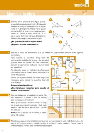 6
Encierra en un círculo la única figura que re-
presenta la siguiente descripción. El triángulo
PQR es un triángulo rectángulo con el ángulo
recto en R. El segmento RQ es menor que el
segmento PR. M es el punto medio del seg-
mento PQ y N es el punto medio de QR. S
es un punto dentro del triángulo. El segmento
MN es más grande que el segmento MS.
¿En qué vértice está el ángulo recto?
¿El punto S dónde se encuentra?
Este es el plano del apartamento que los padres de Jorge quieren comprar a una agencia
inmobiliaria.
Para calcular la superficie (área) total del
apartamento (incluidas la terraza y las paredes)
puedes medir el tamaño de cada habitación,
calcular la superficie de cada una y sumar todas
las superficies.
No obstante, existe un método más eficaz para
calcular la superficie total en el que solo tienes que
medir 4 longitudes.
Señala en el plano anterior las cuatro longitudes
necesarias para calcular la superficie total del
apartamento.
Esquematiza el problema.
¿Qué longitudes necesitas para calcular el
área de un rectángulo?
Este es el plano de la heladería de María. Ella
está renovando la tienda. El área de servicio
está rodeada por el mostrador.
María quiere colocar un nuevo borde a lo largo
de la parte externa del mostrador. ¿Cuál es la
longitud total del borde que necesita? Escribe
tus cálculos.
Nota: Cada cuadrado de la cuadrícula repre-
senta 0,5 metros.
Nicolás quiere pavimentar el patio rectangular de su nueva casa. El patio mide 5,25 metros de
largo y 3,00 metros de ancho. Nicolás necesita 81 ladrillos por metro cuadrado. Calcula cuántos
ladrillos necesita Nicolás para pavimentar todo el patio.
1.
2.
3.
4.
Baño
Salón
Terraza
Escala:
1 cm representa 1 m
Dormitorio
Cocina
P
M
Q
SR
N
P
Q
M
N R
S
M
P
S
Q RN
PQ M
N
R
S
M
P
S
Q
R
N
A
C D
E
B
8SESIÓN
Manos a la obra Tiempo: 25 minutos
Puerta de entrada
Entrada
Mostrador
Área de servicio
Área de mesas
 