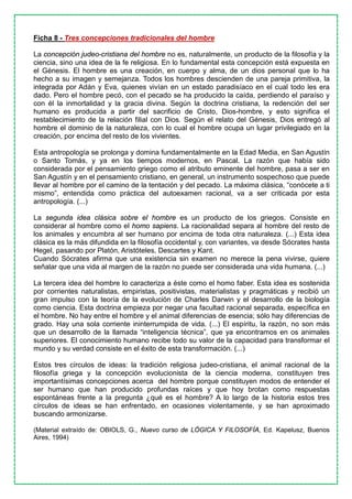 Ficha 8 - Tres concepciones tradicionales del hombre
La concepción judeo-cristiana del hombre no es, naturalmente, un producto de la filosofía y la
ciencia, sino una idea de la fe religiosa. En lo fundamental esta concepción está expuesta en
el Génesis. El hombre es una creación, en cuerpo y alma, de un dios personal que lo ha
hecho a su imagen y semejanza. Todos los hombres descienden de una pareja primitiva, la
integrada por Adán y Eva, quienes vivían en un estado paradisíaco en el cual todo les era
dado. Pero el hombre pecó, con el pecado se ha producido la caída, perdiendo el paraíso y
con él la inmortalidad y la gracia divina. Según la doctrina cristiana, la redención del ser
humano es producida a partir del sacrificio de Cristo, Dios-hombre, y esto significa el
restablecimiento de la relación filial con Dios. Según el relato del Génesis, Dios entregó al
hombre el dominio de la naturaleza, con lo cual el hombre ocupa un lugar privilegiado en la
creación, por encima del resto de los vivientes.
Esta antropología se prolonga y domina fundamentalmente en la Edad Media, en San Agustín
o Santo Tomás, y ya en los tiempos modernos, en Pascal. La razón que había sido
considerada por el pensamiento griego como el atributo eminente del hombre, pasa a ser en
San Agustín y en el pensamiento cristiano, en general, un instrumento sospechoso que puede
llevar al hombre por el camino de la tentación y del pecado. La máxima clásica, “conócete a ti
mismo”, entendida como práctica del autoexamen racional, va a ser criticada por esta
antropología. (...)
La segunda idea clásica sobre el hombre es un producto de los griegos. Consiste en
considerar al hombre como el homo sapiens. La racionalidad separa al hombre del resto de
los animales y encumbra al ser humano por encima de toda otra naturaleza. (...) Esta idea
clásica es la más difundida en la filosofía occidental y, con variantes, va desde Sócrates hasta
Hegel, pasando por Platón, Aristóteles, Descartes y Kant.
Cuando Sócrates afirma que una existencia sin examen no merece la pena vivirse, quiere
señalar que una vida al margen de la razón no puede ser considerada una vida humana. (...)
La tercera idea del hombre lo caracteriza a éste como el homo faber. Esta idea es sostenida
por corrientes naturalistas, empiristas, positivistas, materialistas y pragmáticas y recibió un
gran impulso con la teoría de la evolución de Charles Darwin y el desarrollo de la biología
como ciencia. Esta doctrina empieza por negar una facultad racional separada, específica en
el hombre. No hay entre el hombre y el animal diferencias de esencia; sólo hay diferencias de
grado. Hay una sola corriente ininterrumpida de vida. (...) El espíritu, la razón, no son más
que un desarrollo de la llamada “inteligencia técnica”, que ya encontramos en os animales
superiores. El conocimiento humano recibe todo su valor de la capacidad para transformar el
mundo y su verdad consiste en el éxito de esta transformación. (...)
Estos tres círculos de ideas: la tradición religiosa judeo-cristiana, el animal racional de la
filosofía griega y la concepción evolucionista de la ciencia moderna, constituyen tres
importantísimas concepciones acerca del hombre porque constituyen modos de entender el
ser humano que han producido profundas raíces y que hoy brotan como respuestas
espontáneas frente a la pregunta ¿qué es el hombre? A lo largo de la historia estos tres
círculos de ideas se han enfrentado, en ocasiones violentamente, y se han aproximado
buscando armonizarse.
(Material extraído de: OBIOLS, G., Nuevo curso de LÓGICA Y FILOSOFÍA, Ed. Kapelusz, Buenos
Aires, 1994)
 