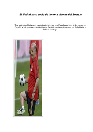 El Madrid hace socio de honor a Vicente del Bosque



"Por su impecable tarea como seleccionador de una España campeona del mundo en
 Sudáfrica", dice el comunicado blanco. También reciben dicha mención Rafa Nadal y
                                  Plácido Domingo.
 