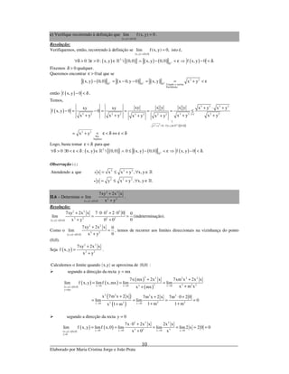 _____________________________________________________________________________
Elaborado por Maria Cristina Jorge e João Prata
10
c) Verifique recorrendo à definição que
( ) ( )x,y 0,0
lim f(x, y) 0
→
= .
Resolução:
Verifiquemos, então, recorrendo à definição se
( ) ( )x,y 0,0
lim f(x, y) 0,
→
= isto é,
( ) ( ){ } ( ) ( ) ( )2
2
0 0 : x, y  0,0 x,y 0,0 f x, y 0 .∀δ > ∃ε > ∈ ∧ − < ε ⇒ − < δ»
»
Fixemos 0δ > qualquer.
Queremos encontrar 0ε > tal que se
( ) ( ) ( ) ( )2 2 2
2 2
Usando a norma
Euclideana
x, y 0,0 x 0,y 0 x, y x y− = − − = = + < ε» » »
então ( )f x, y 0− < δ .
Temos,
( )
( ) ( ){ }
( )
2 2 2
2 2 2 2
2 2 2 2 2 2 2 22 2 2 2
x y 0, x,y  0,0
2 2
Por
hipótese
xy x y x y x y x yxy xy
f x, y 0 0
x y x y x y x yx y x y
x y
∗
↑
+ > ∀ ∈
+ ⋅ +
− = − = = = = ≤
+ + + ++ +
= + < ε < δ ⇔ ε < δ
»
Logo, basta tomar ε < δ para que
( ) ( ){ } ( ) ( ) ( )2
2
0 0 : x, y  0,0 0 x, y 0,0 f x, y 0 .∀δ > ∃ < ε < δ ∈ ∧ ≤ − < ε ⇒ − < δ»
»
Observação ( )∗ :
2 2 2
2 2 2
Atendendo a que x x x y , x, y
y y x y , x, y .
•
•
= ≤ + ∀ ∈
= ≤ + ∀ ∈
»
»
II.6 – Determine o
( ) ( )
2 2
2 2
x,y 0,0
7xy 2x x
lim
x y→
+
+
.
Resolução:
( ) ( )
2 2 2 2
2 2 2 2
x,y 0,0
7xy 2x x 7 0 0 2 0 0 0
lim
0x y 0 0→
+ ⋅ ⋅ + ⋅
= =
+ +
(indeterminação).
Como o
( ) ( )
2 2
2 2
x,y 0,0
7xy 2x x 0
lim
0x y→
+
=
+
, temos de recorrer aos limites direccionais na vizinhança do ponto
(0,0).
Seja ( )
2 2
2 2
7xy 2x x
f x,y
x y
+
=
+
.
( ) ( )Calculemos o limite quando x,y se aproxima de 0,0 :
segundo a direcção da recta y mx=
( ) ( )
( ) ( )
( )
( )
( )
( )
2 2 2 2 2
2 2 2 22x 0 x 0 x 0x,y 0,0
y mx
2 2 2 2
2 22 2x 0 x 0
7x mx 2x x 7xm x 2x x
lim f x, y limf x,mx lim lim
x m xx mx
x 7m x 2 x 7m x 2 x 7m 0 2 0
lim lim 0
1 m 1 mx 1 m
→ → →→
=
→ →
+ +
= = =
++
+ + ⋅ +
= = = =
+ ++
segundo a direcção da recta y 0=
( ) ( )
( ) ( )
2 2 2
2 2 2x 0 x 0 x 0 x 0x,y 0,0
y 0
7x 0 2x x 2x x
lim f x, y limf x,0 lim lim lim2 x 2 0 0
x 0 x→ → → →→
=
⋅ +
= = = = = =
+
 