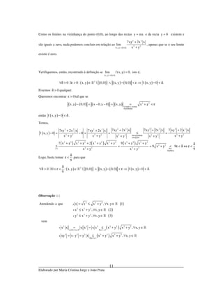 _____________________________________________________________________________
Elaborado por Maria Cristina Jorge e João Prata
11
Como os limites na vizinhança do ponto (0,0), ao longo das rectas y mx= e da recta y 0= existem e
são iguais a zero, nada podemos concluir em relação ao
( ) ( )
2 2
2 2
x,y 0,0
7xy 2x x
lim
x y→
+
+
, apenas que se o seu limite
existir é zero.
Verifiquemos, então, recorrendo à definição se
( ) ( )x,y 0,0
lim f(x, y) 0,
→
= isto é,
( ) ( ){ } ( ) ( ) ( )2
0 0 : x, y  0,0 x, y 0,0 f x, y 0 .∀δ > ∃ε > ∈ ∧ − < ε ⇒ − < δ»
Fixemos 0δ > qualquer.
Queremos encontrar 0ε > tal que se
( ) ( ) ( ) ( ) 2 2
Usando a norma
Euclideana
x,y 0,0 x 0, y 0 x,y x y− = − − = = + < ε
então ( )f x, y 0− < δ .
Temos,
( )
( ) ( ) ( )
2 2 2 2 2 22 2 2 2
2 2 2 2 2 22 2 2 2Desigualdade
triangular
2 2 2 2 2 2 2 2 2 2 2 2
2 2
2 2 2 2( ) Por
hipótese
7xy 2x x 7xy 2x x 7 xy 2 x x7xy 2x x 7xy 2x x
f x, y 0 0
x y x y x yx y x y
7 x y x y 2 x y x y 9 x y x y
9 x y 9
9x y x y∗
+ + ++ +
− = − = = ≤ =
+ + ++ +
+ + + + + + + δ
≤ = = + < ε < δ ⇔ ε <
+ +
Logo, basta tomar
9
δ
ε < para que
( ) ( ){ } ( ) ( ) ( )2
0 0 : x, y  0,0 x,y 0,0 f x,y 0 .
9
δ
∀δ > ∃ < ε < ∈ ∧ − < ε ⇒ − < δ»
Observação ( )∗ :
( )
( )
( )
( )
( )
2 2 2
2 2 2
2 2 2
2 2 2 2 2 2 2
x 0, x Por 1 e 2
2 2 2 2 2 2 2
Por 3 e 1
Atendendo a que x x x y , x, y 1
x x y , x,y 2
y x y , x, y 3
vem
x x x x x x x y x y , x, y
xy x y y x x y x y , x, y
≥ ∀ ∈
•
•
•
•
•
= ≤ + ∀ ∈
≤ + ∀ ∈
≤ + ∀ ∈
= = ≤ + + ∀ ∈
= ⋅ = ≤ + + ∀ ∈
»
»
»
»
»
»
 