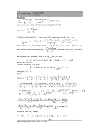 _____________________________________________________________________________
Elaborado por Maria Cristina Jorge e João Prata
12
II.7 Determine o
( ) ( ) ( )
3 4
3/ 22 2x,y 0,0
3x y 5y cos x
lim
x y→
+
+
.
Resoluções:
( ) ( ) ( ) ( )
3 4
3/ 2 3/ 22 2 2 2x,y 0,0
3x y 5y cosx 3 0 0 5 0 cos0 0
lim
0x y 0 0→
+ ⋅ ⋅ + ⋅
= =
+ +
(indeterminação),
temos de recorrer aos limites direccionais na vizinhança do ponto (0,0).
Seja ( )
( )
3 4
3/22 2
3x y 5y cosx
f x,y .
x y
+
=
+
( ) ( )Calculemos o limite quando x,y se aproxima de 0,0 segundo a direcção da recta y mx= :
( ) ( )
( ) ( )
( )
( )( ) ( )
43 44
3/ 2 3 3/ 2x 0 x 0 x 02 22x,y 0,0
y mx
3x mx 5 mx cos x 3m 5m cos xx
lim f x, y limf x,mx lim lim 0
x 1 mx mx
→ → →→
=
+ + ⋅
= = = =
++
Como os limites na vizinhança do ponto (0,0), ao longo das rectas y mx= existem e são iguais a zero,
nada podemos concluir em relação ao
( ) ( ) ( )
3 4
3/ 22 2x,y 0,0
3x y 5y cos x
lim
x y→
+
+
, apenas que se o seu limite existir é zero.
Verifiquemos, então, recorrendo à definição se
( ) ( )x,y 0,0
lim f(x, y) 0,
→
= isto é,
( ) ( ){ } ( ) ( ) ( )2
0 0 : x, y  0,0 x, y 0,0 f x, y 0 .∀δ > ∃ε > ∈ ∧ − < ε ⇒ − < δ»
Fixemos 0δ > qualquer.
Queremos encontrar 0ε > tal que se
( ) ( ) ( ) ( ) 2 2
Usando a norma
Euclideana
x,y 0,0 x 0, y 0 x,y x y− = − − = = + < ε
então ( )f x, y 0− < δ .
Temos,
( )
( ) ( ) ( ) ( )
3 43 4 3 4 3 4
3/ 2 3/ 2 32 2 2 2 32 2 2 2
3x y 5y cos x3x y 5y cos x 3x y 5y cos x 3x y 5y cos x
f x, y 0 0
x y x y x y x y
++ + +
− = − = = =
+ + + +
( ) ( ) ( ) ( ) ( )
( )
3 4 3 4 3 4 3 4
2 2 2 2 2 2 2 2Desigualdade2 2 2 2 22 2 2 2 triangular
3 4 3 4
2 2 2 2 2
A função coseno
é limitada, isto é,
cos x 1, x
3x y 5y cos x 3x y 5y cos x 3x y 5y cos x 3x y 5y cos x
x y x y x y x yx y x yx y x y
3 x y 5 cos x y 3 x y 5 y 1
x y x y x y↑
≤ ∀ ∈
+ + + +
= = = ≤
+ + + ++ ++ +
+ +
= ≤ =
+ + +
»
( )
( ) ( ) ( )
( )
( )( ) ( ) ( )
( )
( )( )
( )
( )
( ) ( )
2 2 2 2 2 2 2 2 2 2
2 2 2 2 2 2 2( )
2 2 2 2 2 2 2 2 2 2 2 2 2 2
2 2 2 2 2 2 2 2 2 2
2 2 2 2 2 2 2 2
2 2
2 22 2 2 2 Por
hipótese
3 x y x y x y 5 x y x y
x y x y x y
3 x y x y 5 x y x y 8 x y x y 8 x y
x y x y x y x y x y
8 x y x y 8 x y x y
8 x y 8
8x yx y x y
∗
+ + + + + ⋅ +
≤
+ + +
+ + + + ⋅ + + + +
= = =
+ + + + +
+ + + + δ
= = = + < ε < δ ⇔ ε <
++ +
Logo, basta tomar
8
δ
ε < para que
( ) ( ){ } ( ) ( ) ( )2
0 0 : x, y  0,0 x,y 0,0 f x,y 0 .
8
δ
∀δ > ∃ < ε < ∈ ∧ − < ε ⇒ − < δ»
 