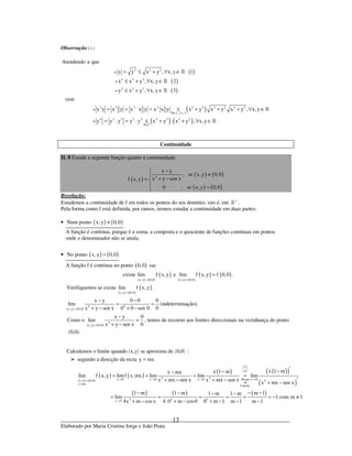 _____________________________________________________________________________
Elaborado por Maria Cristina Jorge e João Prata
13
Observação ( )∗ :
( )
( )
( )
( )
( ) ( )
2 2 2
2 2 2
2 2 2
3 3 2 2 2 2 2 2 2 2
Por 1, 2 e 3
4 2 2 2 2 2 2 2 2
Por3
Atendendo a que
y y x y , x, y 1
x x y , x, y 2
y x y , x, y 3
vem
x y x y x x y x x y x y x y x y , x, y
y y y y y x y x y , x,y
•
•
•
•
•
= ≤ + ∀ ∈
≤ + ∀ ∈
≤ + ∀ ∈
= = ⋅ = ≤ + + + ∀ ∈
= ⋅ = ⋅ ≤ + ⋅ + ∀ ∈
»
»
»
»
»
Continuidade
II. 8 Estude a seguinte função quanto à continuidade:
( )
( ) ( )
( ) ( )
4
x y
, se x, y 0,0
x y sen xf x,y
0 , se x, y 0,0
−
≠ + −= 
 =
Resolução:
Estudemos a continuidade de f em todos os pontos do seu domínio, isto é, em 2
» .
Pela forma como f está definida, por ramos, iremos estudar a continuidade em duas partes:
• ( ) ( )Num ponto x, y 0,0≠
A função é contínua, porque é a soma, a composta e o quociente de funções contínuas em pontos
onde o denominador não se anula.
• ( ) ( )No ponto x, y 0,0=
A função f é contínua no ponto ( )0,0 sse
existe
( ) ( )
( )
x,y 0,0
lim f x, y
→
e
( ) ( )
( ) ( )
x,y 0,0
lim f x, y f 0,0
→
= .
( ) ( )
( )
x,y 0,0
Verifiquemos se existe lim f x, y
→
.
( ) ( )
4 4
x,y 0,0
x y 0 0 0
lim
0x y sen x 0 0 sen 0→
− −
= =
+ − + −
(indeterminação).
Como o
( ) ( )
4
x,y 0,0
x y 0
lim
0x y sen x→
−
=
+ −
, temos de recorrer aos limites direccionais na vizinhança do ponto
(0,0).
( ) ( )Calculemos o limite quando x,y se aproxima de 0,0 :
segundo a direcção da recta y mx=
( ) ( )
( ) ( )
( ) ( )( )
( )
( ) ( ) ( )
0
0
4 4x 0 x 0 x 0 Regra x 0x,y 0,0 4
de
y mx
Cauchy
3 3 3x 0
x 1 mx 1 mx mx
lim f x, y limf x,mx lim lim lim
x mx sen x x mx sen x
x mx sen x
1 m 1 m m 11 m 1 m
lim 1 com m 1
m 1 m 14x m cos x 4 0 m cos0 0 m 1
 
 
 
→ → → →→
=
→
′−−−
= = = =
+ − + − ′+ −
− − − −− −
= = = = = = − ≠
− −+ − ⋅ + − + −
 