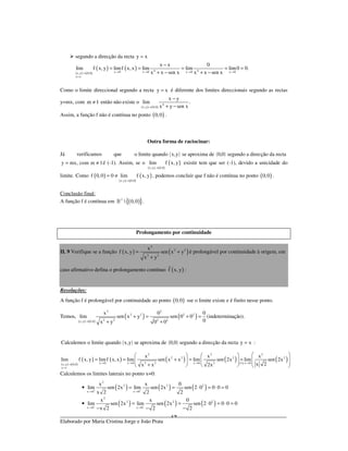 _____________________________________________________________________________
Elaborado por Maria Cristina Jorge e João Prata
14
segundo a direcção da recta y x=
( ) ( )
( ) ( ) 4 4x 0 x 0 x 0 x 0x,y 0,0
y x
x x 0
lim f x, y limf x,x lim lim lim0 0.
x x sen x x x sen x→ → → →→
=
−
= = = = =
+ − + −
Como o limite direccional segundo a recta y x= é diferente dos limites direccionais segundo as rectas
y=mx, com m 1≠ então não existe o
( ) ( )
4
x,y 0,0
x y
lim .
x y sen x→
−
+ −
Assim, a função f não é contínua no ponto ( )0,0 .
Outra forma de raciocinar:
Já verificamos que o limite quando ( )x,y se aproxima de ( )0,0 segundo a direcção da recta
y mx, com m 1= ≠ é (-1). Assim, se o
( ) ( )
( )
x,y 0,0
lim f x, y
→
existir tem que ser (-1), devido a unicidade do
limite. Como ( )
( ) ( )
( )
x,y 0,0
f 0,0 0 lim f x, y
→
= ≠ , podemos concluir que f não é contínua no ponto ( )0,0 .
Conclusão final:
A função f é contínua em ( ){ }2
 0,0 .»
Prolongamento por continuidade
II. 9 Verifique se a função ( ) ( )
2
2 2
2 2
x
f x,y sen x y
x y
= +
+
é prolongável por continuidade à origem, em
caso afirmativo defina o prolongamento contínuo ( )f x, y :
Resoluções:
A função f é prolongável por continuidade ao ponto ( )0,0 sse o limite existe e é finito nesse ponto.
Temos,
( ) ( )
( ) ( )
2 2
2 2 2 2
2 2 2 2x,y 0,0
x 0 0
lim sen x y sen 0 0
0x y 0 0→
+ = + =
+ +
(indeterminação).
( ) ( )Calculemos o limite quando x,y se aproxima de 0,0 segundo a direcção da recta y x= :
( ) ( )
( ) ( ) ( ) ( ) ( )
( )
2 2 2
2 2 2 2
2 2 2x 0 x 0 x 0 x 0x,y 0,0
y x
x x x
lim f x, y limf x,x lim sen x x lim sen 2x lim sen 2x
x 2x x 2x→ → → ∗ →→
=
    
= = + = =       +     
Calculemos os limites laterais no ponto x=0:
( ) ( ) ( )
( ) ( ) ( )
2
2 2 2
x 0 x 0
2
2 2 2
x 0 x 0
x x 0
lim sen 2x lim sen 2x sen 2 0 0 0 0
x 2 2 2
x x 0
lim sen 2x lim sen 2x sen 2 0 0 0 0
x 2 2 2
+ +
− −
→ →
→ →
• = = ⋅ = ⋅ =
• = = ⋅ = ⋅ =
− − −
 
