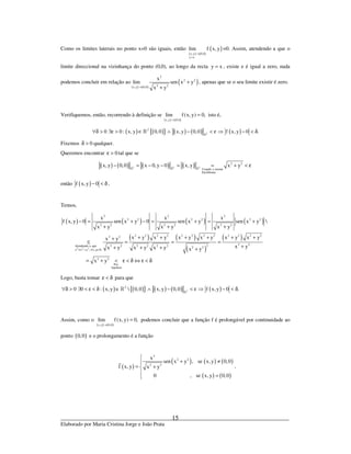 _____________________________________________________________________________
Elaborado por Maria Cristina Jorge e João Prata
15
Como os limites laterais no ponto x=0 são iguais, então
( ) ( )
( )
x,y 0,0
y x
lim f x, y
→
=
=0. Assim, atendendo a que o
limite direccional na vizinhança do ponto (0,0), ao longo da recta y x= , existe e é igual a zero, nada
podemos concluir em relação ao
( ) ( )
( )
2
2 2
2 2x,y 0,0
x
lim sen x y
x y→
+
+
, apenas que se o seu limite existir é zero.
Verifiquemos, então, recorrendo à definição se
( ) ( )x,y 0,0
lim f(x, y) 0,
→
= isto é,
( ) ( ){ } ( ) ( ) ( )2
2
0 0 : x, y 0,0 x, y 0,0 f x, y 0 .∀δ > ∃ε > ∈ ∧ − < ε ⇒ − < δ»
»
Fixemos 0δ > qualquer.
Queremos encontrar 0ε > tal que se
( ) ( ) ( ) ( )2 2 2
2 2
Usando a norma
Euclideana
x, y 0,0 x 0,y 0 x, y x y− = − − = = + < ε» » »
então ( )f x, y 0− < δ .
Temos,
( ) ( ) ( ) ( )
( ) ( )
( )
( )
2 2 2
2 2 2
2 2 2 2 2 2
2 2 2 2 2 2
2 2 2 2 2 2 2 2 2 2 2 22 2
2 22 2 2 2 2 2 2Atendendo a que 2 2
x x y , x,y .
2 2
Por
hipótese
x x x
f x, y 0 sen x y 0 sen x y sen x y 
x y x y x y
x y x y x y x y x y x yx y
x yx y x y x y x y
x y
≤ + ∀ ∈
− = + − = + = +
+ + +
+ + + + + ++
≤ = = =
++ + + +
= + < ε < δ ⇔ ε < δ
»
Logo, basta tomar ε < δ para que
( ) ( ){ } ( ) ( ) ( )2
2
0 0 : x, y  0,0 x, y 0,0 f x, y 0 .∀δ > ∃ < ε < δ ∈ ∧ − < ε ⇒ − < δ»
»
Assim, como o
( ) ( )x,y 0,0
lim f(x, y) 0,
→
= podemos concluir que a função f é prolongável por continuidade ao
ponto ( )0,0 e o prolongamento é a função
( )
( ) ( ) ( )
( ) ( )
2
2 2
2 2
x
sen x y , se x, y 0,0
f x, y x y
0 , se x, y 0,0

+ ≠
= +

=
.
 