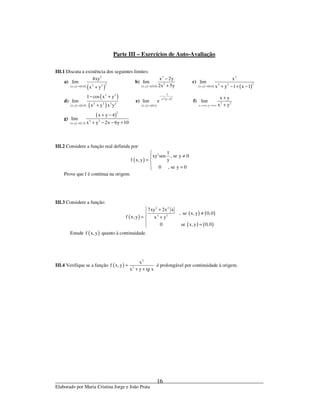 _____________________________________________________________________________
Elaborado por Maria Cristina Jorge e João Prata
16
Parte III – Exercícios de Auto-Avaliação
III.1 Discuta a existência dos seguintes limites:
a)
( ) ( ) ( )
3
22 2x,y 0,0
4xy
lim
x y→ +
b)
( ) ( )
3
3
x,y 0,0
x 2y
lim
2x 5y→
−
+
c)
( ) ( ) ( )
2
22 2
x,y 0,0
x
lim
x y 1 x 1→ + − + −
d)
( ) ( )
( )
( )
2 2
2 2 2 2
x,y 0,0
1 cos x y
lim
x y x y→
− +
+
e)
( ) ( )
( )22
1
x y 1
x,y 0,1
lim e
−
−
→
f) 2 2
x ,y
x y
lim
x y→+∞ →+∞
+
+
g)
( ) ( )
( )
2
2 2
x,y 1,3
x y 4
lim
x y 2x 6y 10→
+ −
+ − − +
III.2 Considere a função real definida por:
( )
2 1
xy sen , se y 0
yf x,y
0 , se y 0

≠
= 
 =
Prove que f é contínua na origem.
III.3 Considere a função:
( )
( ) ( )
( ) ( )
2 2
2 2
7xy 2x x
, se x, y 0,0
f x,y x y
0 se x,y 0,0
 +
≠
= +
 =
Estude ( )f x, y quanto à continuidade.
III.4 Verifique se a função ( )
2
3
x
f x,y
x y tg x
=
+ +
é prolongável por continuidade à origem.
 