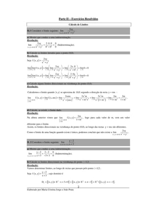 _____________________________________________________________________________
Elaborado por Maria Cristina Jorge e João Prata
2
Parte II – Exercícios Resolvidos
Cálculo de Limites
II.1 Considere o limite seguinte:
( ) ( )
2 2
x,y 0,0
2xy
lim
x y→ +
.
a) Mostre que conduz a uma indeterminação.
Resolução:
( ) ( )
2 2 2 2
x,y 0,0
2xy 2 0 0 0
lim
0x y 0 0→
⋅ ⋅
= =
+ +
(Indeterminação).
b) Calcule os limites iterados para o ponto (0,0).
Resolução:
Seja ( ) 2 2
2xy
f x, y
x y
=
+
( )
( )
2 2 2 2x 0 y 0 x 0 y 0 x 0 x 0
2 2 2 2y 0 x 0 y 0 x 0 y 0 y 0
2xy 2x 0
lim limf (x,y) lim lim lim lim0 0
x y x 0
2xy 2 0y
lim limf (x,y) lim lim lim lim0 0
x y 0 y
→ → → → → →
→ → → → → →
  ⋅ 
= = = =   
+ +  
   ⋅
= = = =   
+ +   
c) Calcule alguns limites direccionais na vizinhança do ponto (0,0).
Resolução:
( ) ( )Calculemos o limite quando x,y se aproxima de 0,0 segundo a direcção da recta y mx= :
( ) ( )
( ) ( )
( ) ( )
2 2
2 2 2 2 2 22 22x 0 x 0 x 0 x 0 x 0x,y 0,0
y mx
2xmx 2x m 2x m 2m 2m
lim f x, y limf x,mx lim lim lim lim
x m x 1 m 1 mx 1 mx mx→ → → → →→
=
= = = = = =
+ + +++
.
d) Calcule, se existir, o limite dado.
Resolução:
Na alínea anterior vimos que
( ) ( )
( ) 2
x,y 0,0
y mx
2m
lim f x, y ,
1 m→
=
=
+
logo para cada valor de m, vem um valor
diferente para o limite.
Assim, os limites direccionais na vizinhança do ponto (0,0), ao longo das rectas y mx= são diferentes.
Como o limite de uma função quando existe é único, podemos concluir que não existe o
( ) ( )
2 2
x,y 0,0
2xy
lim
x y→ +
.
II. 2 Considere o limite seguinte:
( ) ( )x,y 3,2
y 2
lim
x 3→ −
−
+
.
a) Mostre que conduz a uma indeterminação.
( ) ( )x,y 3,2
y 2 2 2 0
lim
x 3 3 3 0→ −
− −
= =
+ − +
(Indeterminação).
b) Calcule os limites direccionais na vizinhança do ponto ( )3,2− .
Resolução:
Vamos determinar limites, ao longo de rectas que passam pelo ponto ( )3,2− .
Seja ( )
y 2
f x, y ,
x 3
−
=
+
cujo domínio é
( ){ } ( ){ } ( ){ }2 2 2
fD x, y : x 3 0 x,y : x 3  x, y : x 3 .= ∈ + ≠ = ∈ ≠ − = = −» » »
 