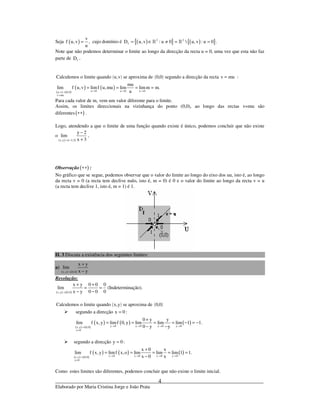 _____________________________________________________________________________
Elaborado por Maria Cristina Jorge e João Prata
4
Seja ( )
v
f u,v ,
u
= cujo domínio é ( ){ } ( ){ }2 2
fD u,v : u 0  u,v : u 0 .= ∈ ≠ = =» »
Note que não podemos determinar o limite ao longo da direcção da recta u = 0, uma vez que esta não faz
parte de fD .
( ) ( )Calculemos o limite quando u,v se aproxima de 0,0 segundo a direcção da recta v mu= :
( ) ( )
( ) ( )u 0 u 0 u 0u,v 0,0
v mu
mu
lim f u,v limf u,mu lim limm m.
u→ → →→
=
= = = =
Para cada valor de m, vem um valor diferente para o limite.
Assim, os limites direccionais na vizinhança do ponto (0,0), ao longo das rectas v=mu são
diferentes ( )∗∗ .
Logo, atendendo a que o limite de uma função quando existe é único, podemos concluir que não existe
o
( ) ( )x,y 3,2
y 2
lim
x 3→ −
−
+
.
Observação ( )∗∗ :
No gráfico que se segue, podemos observar que o valor do limite ao longo do eixo dos uu, isto é, ao longo
da recta v = 0 (a recta tem declive nulo, isto é, m = 0) é 0 e o valor do limite ao longo da recta v = u
(a recta tem declive 1, isto é, m = 1) é 1.
II. 3 Discuta a existência dos seguintes limites:
a)
( ) ( )x,y 0,0
x y
lim
x y→
+
−
Resolução:
( ) ( )x,y 0,0
x y 0 0 0
lim
x y 0 0 0→
+ +
= =
− −
(Indeterminação).
( ) ( )Calculemos o limite quando x,y se aproxima de 0,0
segundo a direcção x 0 :=
( ) ( )
( ) ( ) ( )y 0 y 0 y 0 y 0x,y 0,0
x 0
0 y y
lim f x, y limf 0, y lim lim lim 1 1.
0 y y→ → → →→
=
+
= = = = − = −
− −
segundo a direcção y 0 :=
( ) ( )
( ) ( ) ( )x 0 x 0 x 0 y 0x,y 0,0
y 0
x 0 x
lim f x, y limf x,o lim lim lim 1 1.
x 0 x→ → → →→
=
+
= = = = =
−
Como estes limites são diferentes, podemos concluir que não existe o limite inicial.
 