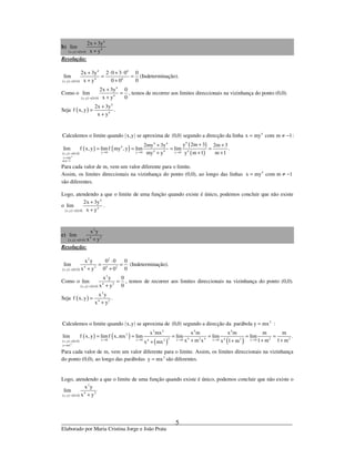 _____________________________________________________________________________
Elaborado por Maria Cristina Jorge e João Prata
5
b)
( ) ( )
4
4
x,y 0,0
2x 3y
lim
x y→
+
+
Resolução:
( ) ( )
4 4
4 4
x,y 0,0
2x 3y 2 0 3 0 0
lim
0x y 0 0→
+ ⋅ + ⋅
= =
+ +
(Indeterminação).
Como o
( ) ( )
4
4
x,y 0,0
2x 3y 0
lim
0x y→
+
=
+
, temos de recorrer aos limites direccionais na vizinhança do ponto (0,0).
Seja ( )
4
4
2x 3y
f x,y .
x y
+
=
+
( ) ( ) 4
Calculemos o limite quando x,y se aproxima de 0,0 segundo a direcção da linha x my com m 1:= ≠ −
( ) ( )
( ) ( ) ( )
( )4
44 4
4
4 4 4y 0 y 0 y 0x,y 0,0
x my
m 1
y 2m 32my 3y 2m 3
lim f x, y limf my , y lim lim .
m 1my y y m 1→ → →→
=
≠−
++ +
= = = =
++ +
Para cada valor de m, vem um valor diferente para o limite.
Assim, os limites direccionais na vizinhança do ponto (0,0), ao longo das linhas 4
x my com m 1= ≠ −
são diferentes.
Logo, atendendo a que o limite de uma função quando existe é único, podemos concluir que não existe
o
( ) ( )
4
4
x,y 0,0
2x 3y
lim
x y→
+
+
.
c)
( ) ( )
2
4 2
x,y 0,0
x y
lim
x y→ +
Resolução:
( ) ( )
2 2
4 2 4 2
x,y 0,0
x y 0 0 0
lim
0x y 0 0→
⋅
= =
+ +
(Indeterminação).
Como o
( ) ( )
2
4 2
x,y 0,0
x y 0
lim
0x y→
=
+
, temos de recorrer aos limites direccionais na vizinhança do ponto (0,0).
Seja ( )
2
4 2
x y
f x,y .
x y
=
+
( ) ( ) 2
Calculemos o limite quando x,y se aproxima de 0,0 segundo a direcção da parábola y mx= :
( ) ( )
( ) ( )
( ) ( )2
2 2 4 4
2
2 4 2 4 2 24 2x 0 x 0 x 0 x 0 x 04 2x,y 0,0
y mx
x mx x m x m m m
lim f x, y limf x,mx lim lim lim lim .
x m x 1 m 1 mx 1 mx mx→ → → → →→
=
= = = = = =
+ + +++
Para cada valor de m, vem um valor diferente para o limite. Assim, os limites direccionais na vizinhança
do ponto (0,0), ao longo das parábolas 2
y mx= são diferentes.
Logo, atendendo a que o limite de uma função quando existe é único, podemos concluir que não existe o
( ) ( )
2
4 2
x,y 0,0
x y
lim
x y→ +
 