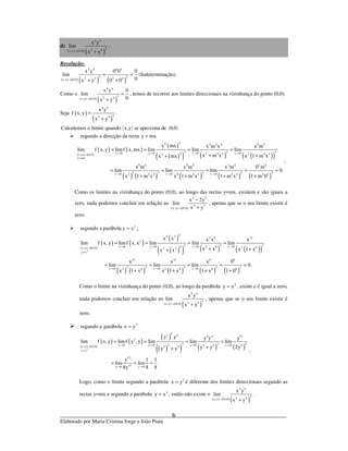 _____________________________________________________________________________
Elaborado por Maria Cristina Jorge e João Prata
6
d)
( ) ( ) ( )
4 4
32 4x,y 0,0
x y
lim
x y→ +
.
Resolução:
( ) ( ) ( ) ( )
4 4 4 4
3 32 4 2 4x,y 0,0
x y 0 0 0
lim
0x y 0 0→
= =
+ +
(Indeterminação).
Como o
( ) ( ) ( )
4 4
32 4x,y 0,0
x y 0
lim
0x y→
=
+
, temos de recorrer aos limites direccionais na vizinhança do ponto (0,0).
Seja ( )
( )
4 4
32 4
x y
f x,y .
x y
=
+
( ) ( )Calculemos o limite quando x,y se aproxima de 0,0
segundo a direcção da recta y mx=
( ) ( )
( ) ( )
( )
( )( ) ( ) ( )( )
( ) ( ) ( ) ( ) ( )
44 4 4 4 8 4
3 3 3x 0 x 0 x 0 x 04 2 4 4 2 4 22x,y 0,0
y mx
8 4 8 4 2 4 2 4
3 3 3 3 3x 0 x 0 x 02 4 2 6 4 2 4 2 4 2
x mx x m x x m
lim f x, y limf x,mx lim lim lim
x m x x 1 m xx mx
x m x m x m 0 m
lim lim lim 0.
x 1 m x x 1 m x 1 m x 1 m 0
→ → → →→
=
→ → →
= = = =
+ ++
= = = = =
+ + + +
.
Como os limites na vizinhança do ponto (0,0), ao longo das rectas y=mx, existem e são iguais a
zero, nada podemos concluir em relação ao
( ) ( )
3 2
2 2
x,y 0,0
x 2y
lim
x y→
−
+
, apenas que se o seu limite existir é
zero.
2
segundo a parábola y x= :
( ) ( )
( ) ( )
( )
( )( ) ( ) ( )( )
( ) ( ) ( ) ( ) ( )
2
44 2 4 8 12
2
3 3 3x 0 x 0 x 0 x 04 2 8 2 6x,y 0,0 2 2
y x
12 12 6 6
3 3 3 3 3x 0 x 0 x 02 6 6 6 6 6
x x x x x
lim f x, y limf x,x lim lim lim
x x x 1 xx x
x x x 0
lim lim lim 0.
x 1 x x 1 x 1 x 1 0
→ → → →→
=
→ → →
= = = =
+ ++
= = = = =
+ + + +
Como o limite na vizinhança do ponto (0,0), ao longo da parábola 2
y x= , existe e é igual a zero,
nada podemos concluir em relação ao
( ) ( ) ( )
4 4
32 4x,y 0,0
x y
lim
x y→ +
, apenas que se o seu limite existir é
zero.
2
segundo a parábola x y=
( ) ( )
( ) ( )
( )
( )( ) ( ) ( )2
42 4 8 4 12
2
3 3 3y 0 y 0 y 0 y 02 4 4 4x,y 0,0 2 4
x y
12
12y 0 y 0
y y y y y
lim f x, y limf y , y lim lim lim
y y 2yy y
y 1 1
lim lim
8 88y
→ → → →→
=
→ →
= = = =
++
= = =
.
Logo, como o limite segundo a parábola 2
x y= é diferente dos limites direccionais segundo as
rectas y=mx e segundo a parábola 2
y x= , então não existe o
( ) ( ) ( )
4 4
32 4x,y 0,0
x y
lim
x y→ +
.
 