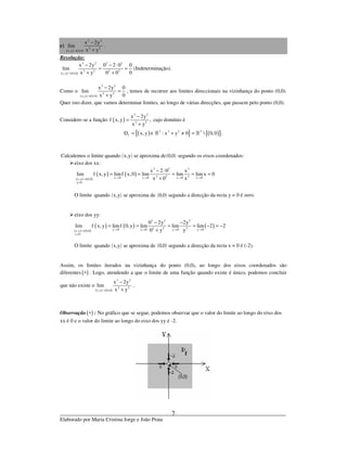 _____________________________________________________________________________
Elaborado por Maria Cristina Jorge e João Prata
7
e)
( ) ( )
3 2
2 2
x,y 0,0
x 2y
lim
x y→
−
+
.
Resolução:
( ) ( )
3 2 3 2
2 2 2 2
x,y 0,0
x 2y 0 2 0 0
lim
0x y 0 0→
− − ⋅
= =
+ +
(Indeterminação).
Como o
( ) ( )
3 2
2 2
x,y 0,0
x 2y 0
lim
0x y→
−
=
+
, temos de recorrer aos limites direccionais na vizinhança do ponto (0,0).
Quer isto dizer, que vamos determinar limites, ao longo de várias direcções, que passem pelo ponto (0,0).
Considere-se a função ( )
3 2
2 2
x 2y
f x, y ,
x y
−
=
+
cujo domínio é
( ){ } ( ){ }2 2 2 2
fD x, y : x y 0  0,0 .= ∈ + ≠ =» »
( ) ( )Calculemos o limite quando x,y se aproxima de 0,0 segundo os eixos coordenados:
eixo dos xx:
( ) ( )
( ) ( )
3 2 3
2 2 2x 0 x 0 x 0 x 0x,y 0,0
y 0
x 2 0 x
lim f x, y limf x,0 lim lim lim x 0
x 0 x→ → → →→
=
− ⋅
= = = = =
+
O limite ( ) ( )quando x,y se aproxima de 0,0 segundo a direcção da recta y = 0 é zero.
eixo dos yy:
( ) ( )
( ) ( ) ( )
3 2 2
2 2 2y 0 y 0 y 0 y 0x,y 0,0
x 0
0 2y 2y
lim f x, y limf 0, y lim lim lim 2 2
0 y y→ → → →→
=
− −
= = = = − = −
+
O limite ( ) ( )quando x,y se aproxima de 0,0 segundo a direcção da recta x = 0 é (-2).
Assim, os limites iterados na vizinhança do ponto (0,0), ao longo dos eixos coordenados são
diferentes ( )∗ . Logo, atendendo a que o limite de uma função quando existe é único, podemos concluir
que não existe o
( ) ( )
3 2
2 2
x,y 0,0
x 2y
lim
x y→
−
+
.
Observação ( )∗ : No gráfico que se segue, podemos observar que o valor do limite ao longo do eixo dos
xx é 0 e o valor do limite ao longo do eixo dos yy é -2.
 
