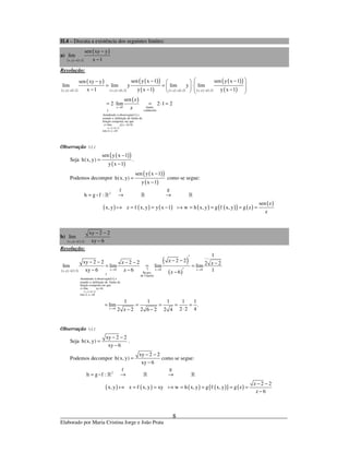 _____________________________________________________________________________
Elaborado por Maria Cristina Jorge e João Prata
8
II.4 – Discuta a existência dos seguintes limites:
a)
( ) ( )
( )
x,y 1,2
sen xy y
lim
x 1→
−
−
Resolução:
( ) ( )
( )
( ) ( )
( )( )
( ) ( ) ( ) ( ) ( )
( )( )
( )
( )
( )
( ) ( )
( )
x,y 1,2
x,y 1,2 x,y 1,2 x,y 1,2 x,y 1,2
z 0
Atendendo à observação e
usando a definição de limite da
função composta em que
z lim y x 1 0,
isto
sen y x 1 sen y x 1sen xy y
lim lim y lim y lim
x 1 y x 1 y x 1
sen z
2 lim
z
→
→ → → →
→
↑
∗
= − =
 − −−  
= = ⋅    − − −   
= ⋅
limite
conhecido
é, z 0
2 1 2
→
= ⋅ =
Observação ( )∗ :
Seja
( )( )
( )
sen y x 1
h(x, y)
y x 1
−
=
−
.
Podemos decompor
( )( )
( )
sen y x 1
h(x, y)
y x 1
−
=
−
como se segue:
( ) ( ) ( ) ( ) ( )( ) ( )
( )
2
gf
h g f :
sen z
x, y z f x, y y x 1 w h x, y g f x, y g z
z
= → →
= = − = = = =
» » »
b)
( ) ( )x,y 2,3
xy 2 2
lim
xy 6→
− −
−
Resolução:
( ) ( )
( )
( ) ( )
( )
( )
x,y 1,2
z 6 z 6 z 6x,y 2,3
Regra
de Cauchy
Atendendo à observação e
usando a definição de limite da
função composta em que
z lim xy 6,
isto é, z 6
z 6
1
z 2 2xy 2 2 z 2 2 2 z 2lim lim lim lim
xy 6 z 6 1z 6
1 1 1
lim
2 z 2 2 6 2
→
→ → →↑→
↑
∗
= =
→
→
′
− −− − − − −= = =
− − ′−
= = =
− −
1 1
.
2 2 42 4
= =
⋅
Observação ( )∗ :
Seja
xy 2 2
h(x, y)
xy 6
− −
=
−
.
Podemos decompor
xy 2 2
h(x, y)
xy 6
− −
=
−
como se segue:
( ) ( ) ( ) ( )( ) ( )
2
gf
h g f :
z 2 2
x, y z f x, y xy w h x, y g f x, y g z
z 6
= → →
− −
= = = = = =
−
» » »
 