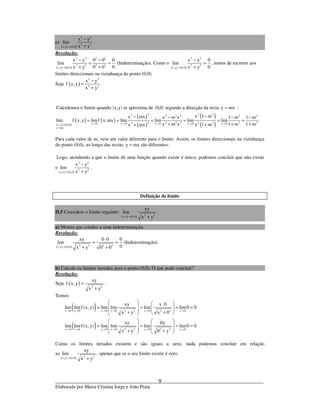 _____________________________________________________________________________
Elaborado por Maria Cristina Jorge e João Prata
9
c)
( ) ( )
2 2
2 2
x,y 0,0
x y
lim
x y→
−
+
Resolução:
( ) ( )
2 2 2 2
2 2 2 2
x,y 0,0
x y 0 0 0
lim
0x y 0 0→
− −
= =
+ +
(Indeterminação). Como o
( ) ( )
2 2
2 2
x,y 0,0
x y 0
lim
0x y→
−
=
+
, temos de recorrer aos
limites direccionais na vizinhança do ponto (0,0).
Seja ( )
2 2
2 2
x y
f x,y .
x y
−
=
+
( ) ( )Calculemos o limite quando x,y se aproxima de 0,0 segundo a direcção da recta y mx= :
( ) ( )
( ) ( )
( )
( )
( )
( )
2 2 22 2 2 2 2 2
2 2 2 2 2 22 22x 0 x 0 x 0 x 0 x 0x,y 0,0
y mx
x 1 mx mx x m x 1 m 1 m
lim f x, y limf x,mx lim lim lim lim .
x m x 1 m 1 mx 1 mx mx→ → → → →→
=
−− − − −
= = = = = =
+ + +++
Para cada valor de m, vem um valor diferente para o limite. Assim, os limites direccionais na vizinhança
do ponto (0,0), ao longo das rectas y mx= são diferentes.
Logo, atendendo a que o limite de uma função quando existe é único, podemos concluir que não existe
o
( ) ( )
2 2
2 2
x,y 0,0
x y
lim
x y→
−
+
.
Definição de limite
II.5 Considere o limite seguinte:
( ) ( ) 2 2x,y 0,0
xy
lim
x y→ +
.
a) Mostre que conduz a uma indeterminação.
Resolução:
( ) ( ) 2 2 2 2x,y 0,0
xy 0 0 0
lim
0x y 0 0→
⋅
= =
+ +
(Indeterminação).
b) Calcule os limites iterados para o ponto (0,0). O que pode concluir?
Resolução:
Seja ( ) 2 2
xy
f x,y
x y
=
+
.
Temos
( )
( )
2 2 2 2x 0 y 0 x 0 y 0 x 0 x 0
2 2 2 2y 0 x 0 y 0 x 0 y 0 y 0
xy x 0
lim limf (x, y) lim lim lim lim0 0
x y x 0
xy 0y
lim limf (x, y) lim lim lim lim0 0
x y 0 y
→ → → → → →
→ → → → → →
   ⋅
 = = = =   + +  
   
   = = = =
   + +   
Como os limites iterados existem e são iguais a zero, nada podemos concluir em relação
ao
( ) ( ) 2 2x,y 0,0
xy
lim
x y→ +
, apenas que se o seu limite existir é zero.
 