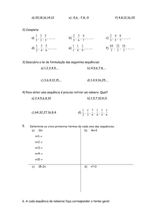 d) 20,18,16,14,12             e) -5,6, -7,8,-9                            f) 4,8,12,16,20



2) Complete:

           1 3 5                         2 3 4                              2 4 8
      a)    , , , ... , ...         b)    , , , ... , ...              c)    , , , ... , ...
           3 3 3                         5 6 7                              3 5 7
           1 3 5                         1 1 1                              64 32 16
      d)    , , , ... , ...         e)    , , , ... , ...              f)      ,  ,  , ... , …
           2 4 6                         1 4 9                               3   3 3


3) Descubra a lei de formulação das seguintes sequências:

               a) 1,2,3,4,5,...                     b) 4,5,6,7,8,...



               c) 3,6,9,12,15,...                   d) 1,4,9,16,25,...



4) Para obter uma sequência é preciso retirar um número. Qual?

      a) 2,4,5,6,8,10                               b) 1,5,7,10,9,11



                                                  1 1 7 1 1 1
      c) 64,32,27,16,8,4                     d)    , , , , ,
                                                  2 3 6 4 5 6


5.




6. A cada sequência de números faça corresponder o termo geral:
 