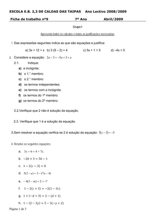ESCOLA E.B. 2,3 DE CALDAS DAS TAIPAS                                        Ano Lectivo 2008/2009

Ficha de trabalho nº9                                             7º Ano                   Abril/2009

                                                                 Grupo I

                                   Apresenta todos os cálculos e todas as justificações necessárias

 1. Das expressões seguintes indica as que são equações e justifica:

              a) 3x + 12 = x b) 3 (9 – 2) = 4                              c) 5x + 1 > 5       d) –4x = 0

2. Considere a equação:                   2a − 3 = −5a + 3 + a
   2.1.           Indique:
       a) a incógnita:
       b) o 1.° membro:
       c) o 2.° membro:
       d) os termos independentes:
       e) os termos com a incógnita:
       f) os termos do 1º membro:
       g) os termos do 2º membro:


   2.2.Verifique que 2 não é solução da equação.


   2.3. Verifique que 1 é a solução da equação.


 3.Sem resolver a equação verifica se 2 é solução da equação: 5(x − 3) = −5


 4. Resolve as seguintes equações:

       a. 3x – 6 = 4 + 7x.

       b.     2        3       5       1

       c. 1       2        3         0

       d. 5(2 − a ) = 3 − (7 a − 4)

       e. − 4(3 − m) + 2 = -7

       f.   1      2           3          2 1    3

       g. 1                    3      2              1

       h. 1        2       3          5     3            2
Página 1 de 3
 