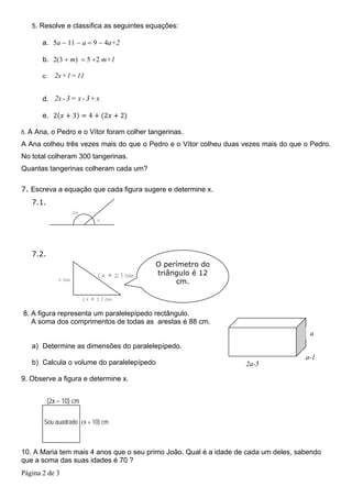 5. Resolve e classifica as seguintes equações:

       a. 5a − 11 − a = 9 − 4a+2

       b. 2(3 + m) = 5 +2 m+1

       c.   2x +1= 11


       d. 2x - 3 = x - 3+ x

       e. 2          3      4       2    2

6. A Ana, o Pedro e o Vítor foram colher tangerinas.
A Ana colheu três vezes mais do que o Pedro e o Vítor colheu duas vezes mais do que o Pedro.
No total colheram 300 tangerinas.
Quantas tangerinas colheram cada um?

7. Escreva a equação que cada figura sugere e determine x.
   7.1.
                     2x
                                x




   7.2.
                                               O perímetro do
                                ( x + 2 ) cm   triângulo é 12
              x cm                                  cm.

                          ( x + 1 ) cm

8. A figura representa um paralelepípedo rectângulo.
   A soma dos comprimentos de todas as arestas é 88 cm.
                                                                                      a
   a) Determine as dimensões do paralelepípedo.
                                                                                     a-1
   b) Calcula o volume do paralelepípedo                           2a-5

9. Observe a figura e determine x.


          (2x – 10) cm

       Sou quadrado (x + 10) cm



10. A Maria tem mais 4 anos que o seu primo João. Qual é a idade de cada um deles, sabendo
que a soma das suas idades é 70 ?
Página 2 de 3
 