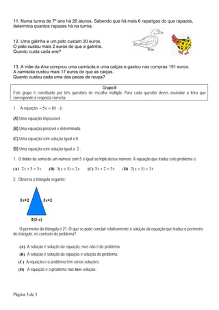 11. Numa turma de 7º ano há 26 alunos. Sabendo que há mais 6 raparigas do que rapazes,
determina quantos rapazes há na turma.


12. Uma galinha e um pato custam 20 euros.
O pato custou mais 2 euros do que a galinha.
Quanto custa cada ave?


13. A mãe da Ana comprou uma camisola e uma calças e gastou nas compras 151 euros.
A camisola custou mais 17 euros do que as calças.
Quanto custou cada uma das pecas de roupa?

                                                  Grupo II
Este grupo é constituído por três questões de escolha múltipla. Para cada questão deves assinalar a letra que
corresponde à resposta correcta.

1. A equação − 5 x = 10 é:

(A) Uma equação impossível.

(B) Uma equação possível e determinada.

(C) Uma equação com solução igual a 0.

(D) Uma equação com solução igual a 2 .

1. O dobro da soma de um número com 5 é igual ao triplo desse número. A equação que traduz este problema é:

(A) 2 x + 5 = 3x     (B) 3( x + 5) = 2 x     (C) 5 x + 2 = 3x     (D) 2( x + 5) = 3 x

2. Observa o triângulo seguinte:




    O perímetro do triângulo é 21. O que se pode concluir relativamente à solução da equação que traduz o perímetro
do triângulo, no contexto do problema?

   (A) A solução é solução da equação, mas não é do problema.
   (B) A solução é solução da equação e solução do problema.
   (C) A equação e o problema têm várias soluções.
   (D) A equação e o problema não têm solução.




Página 3 de 3
 