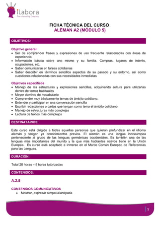 FICHA TÉCNICA DEL CURSO
ALEMÁN A2 (MÓDULO 5)
OBJETIVOS:
Objetivo general
 Ser de comprender frases y expresiones de uso frecuente relacionadas con áreas de
experiencia
 Información básica sobre uno mismo y su familia. Compras, lugares de interés,
ocupaciones, etc.
 Saber comunicarse en tareas cotidianas
 Saber describir en términos sencillos aspectos de su pasado y su entorno, así como
cuestiones relacionadas con sus necesidades inmediatas
Objetivos específicos
 Manejo de las estructuras y expresiones sencillas, adquiriendo soltura para utilizarlas
dentro de temas habituales
 Mayor dominio del vocabulario
 Comprender muy básicamente temas de ámbito cotidiano.
 Entender y participar en una conversación sencilla
 Escribir redacciones o cartas que tengan como tema el ámbito cotidiano
 Manejo de estructuras más complejas
 Lectura de textos más complejos
DESTINATARIOS:
Este curso está dirigido a todas aquellas personas que quieran profundizar en el idioma
alemán y tengan ya conocimientos previos. El alemán es una lengua indoeuropea
perteneciente al grupo de las lenguas germánicas occidentales. Es también una de las
lenguas más importantes del mundo y la que más hablantes nativos tiene en la Unión
Europea. Es curso está adaptado e inmerso en el Marco Común Europeo de Referencias
para las Lenguas.
DURACIÓN:
Total 20 horas – 8 horas tutorizadas
:
CONTENIDOS:

A.2.5
CONTENIDOS COMUNICATIVOS
 Mostrar, expresar simpatía/antipatía

1

 