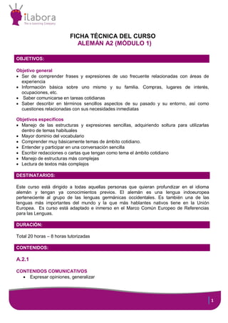 1
FICHA TÉCNICA DEL CURSO
ALEMÁN A2 (MÓDULO 1)
OBJETIVOS:
Objetivo general
 Ser de comprender frases y expresiones de uso frecuente relacionadas con áreas de
experiencia
 Información básica sobre uno mismo y su familia. Compras, lugares de interés,
ocupaciones, etc.
 Saber comunicarse en tareas cotidianas
 Saber describir en términos sencillos aspectos de su pasado y su entorno, así como
cuestiones relacionadas con sus necesidades inmediatas
Objetivos específicos
 Manejo de las estructuras y expresiones sencillas, adquiriendo soltura para utilizarlas
dentro de temas habituales
 Mayor dominio del vocabulario
 Comprender muy básicamente temas de ámbito cotidiano.
 Entender y participar en una conversación sencilla
 Escribir redacciones o cartas que tengan como tema el ámbito cotidiano
 Manejo de estructuras más complejas
 Lectura de textos más complejos
DESTINATARIOS:
Este curso está dirigido a todas aquellas personas que quieran profundizar en el idioma
alemán y tengan ya conocimientos previos. El alemán es una lengua indoeuropea
perteneciente al grupo de las lenguas germánicas occidentales. Es también una de las
lenguas más importantes del mundo y la que más hablantes nativos tiene en la Unión
Europea. Es curso está adaptado e inmerso en el Marco Común Europeo de Referencias
para las Lenguas.
DURACIÓN:
Total 20 horas – 8 horas tutorizadas
:
CONTENIDOS:
A.2.1
CONTENIDOS COMUNICATIVOS
 Expresar opiniones, generalizar
 