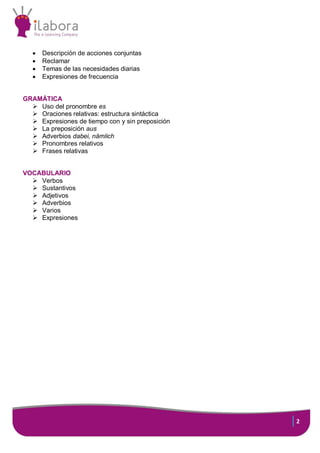 2
 Descripción de acciones conjuntas
 Reclamar
 Temas de las necesidades diarias
 Expresiones de frecuencia
GRAMÁTICA
 Uso del pronombre es
 Oraciones relativas: estructura sintáctica
 Expresiones de tiempo con y sin preposición
 La preposición aus
 Adverbios dabei, nämlich
 Pronombres relativos
 Frases relativas
VOCABULARIO
 Verbos
 Sustantivos
 Adjetivos
 Adverbios
 Varios
 Expresiones
 