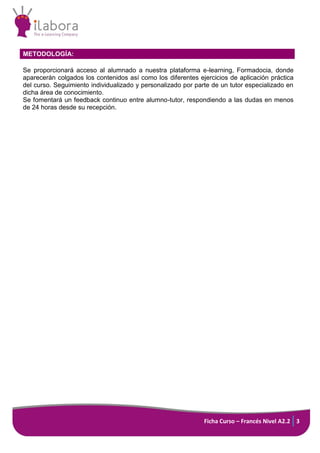 Ficha Curso – Francés Nivel A2.2 3
METODOLOGÍA:
Se proporcionará acceso al alumnado a nuestra plataforma e-learning, Formadocia, donde
aparecerán colgados los contenidos así como los diferentes ejercicios de aplicación práctica
del curso. Seguimiento individualizado y personalizado por parte de un tutor especializado en
dicha área de conocimiento.
Se fomentará un feedback continuo entre alumno-tutor, respondiendo a las dudas en menos
de 24 horas desde su recepción.
 
