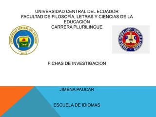 UNIVERSIDAD CENTRAL DEL ECUADOR
FACULTAD DE FILOSOFÍA, LETRAS Y CIENCIAS DE LA
EDUCACIÓN
CARRERA PLURILINGUE

FICHAS DE INVESTIGACION

JIMENA PAUCAR

ESCUELA DE IDIOMAS

 