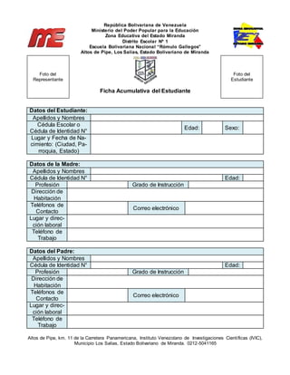 República Bolivariana de Venezuela
Ministerio del Poder Popular para la Educación
Zona Educativa del Estado Miranda
Distrito Escolar Nº 1
Escuela Bolivariana Nacional “Rómulo Gallegos”
Altos de Pipe, Los Salias, Estado Bolivariano de Miranda
Ficha Acumulativa del Estudiante
Datos del Estudiante:
Apellidos y Nombres
Cédula Escolar o
Cédula de Identidad N°
Edad: Sexo:
Lugar y Fecha de Na-
cimiento: (Ciudad, Pa-
rroquia, Estado)
Datos de la Madre:
Apellidos y Nombres
Cédula de Identidad N° Edad:
Profesión Grado de Instrucción
Dirección de
Habitación
Teléfonos de
Contacto
Correo electrónico
Lugar y direc-
ción laboral
Teléfono de
Trabajo
Datos del Padre:
Apellidos y Nombres
Cédula de Identidad N° Edad:
Profesión Grado de Instrucción
Dirección de
Habitación
Teléfonos de
Contacto
Correo electrónico
Lugar y direc-
ción laboral
Teléfono de
Trabajo
Altos de Pipe, km. 11 de la Carretera Panamericana, Instituto Venezolano de Investigaciones Científicas (IVIC),
Municipio Los Salias, Estado Bolivariano de Miranda. 0212-5041165
Foto del
Representante
Foto del
Estudiante
 