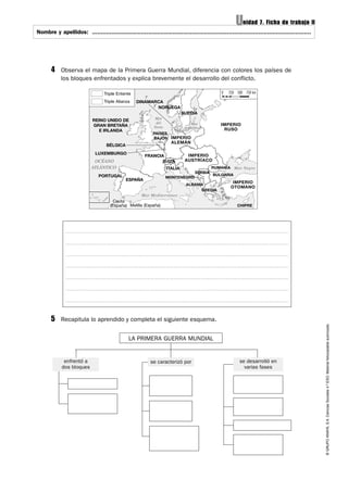 ©GRUPOANAYA,S.A.CienciasSociales4.ºESO.Materialfotocopiableautorizado.
Nombre y apellidos: ..............................................................................................................................Nombre y apellidos: .............................................................................................................................
Unidad 7. Ficha de trabajo II
4 Observa el mapa de la Primera Guerra Mundial, diferencia con colores los países de
los bloques enfrentados y explica brevemente el desarrollo del conflicto.
5 Recapitula lo aprendido y completa el siguiente esquema.
se caracterizó por se desarrolló en
varias fases
enfrentó a
dos bloques
LA PRIMERA GUERRA MUNDIAL
0 250 500 750 kmTriple Entente
Triple Alianza
Mar
del
Norte
Mar
Báltico
Mar Negro
Mar Mediterráneo
OCÉANO
ATLÁNTICO
NORUEGA
FRANCIA
PAÍSES
BAJOS
BÉLGICA
LUXEMBURGO
MONTENEGRO
SUIZA
ESPAÑA
PORTUGAL BULGARIA
RUMANÍA
IMPERIO
RUSO
IMPERIO
AUSTRÍACO
IMPERIO
ALEMÁN
IMPERIO
OTOMANO
DINAMARCA
SUECIA
SERBIA
ALBANIA
GRECIA
CHIPRE
REINO UNIDO DE
GRAN BRETAÑA
E IRLANDA
ITALIA
Ceuta
(España) Melilla (España)
 