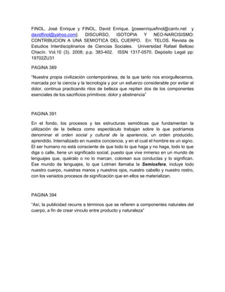 FINOL, José Enrique y FINOL, David Enrique. [joseenriquefinol@cantv.net y
davidfinol@yahoo.com].      DISCURSO,     ISOTOPIA   Y     NEO-NARCISISMO:
CONTRIBUCION A UNA SEMIOTICA DEL CUERPO. En: TELOS. Revista de
Estudios Interdisciplinarios de Ciencias Sociales. Universidad Rafael Belloso
Chacín. Vol.10 (3). 2008; p.p. 383-402. ISSN 1317-0570. Depósito Legal pp:
19702ZU31

PAGINA 389

“Nuestra propia civilización contemporánea, de la que tanto nos enorgullecemos,
marcada por la ciencia y la tecnología y por un esfuerzo considerable por evitar el
dolor, continua practicando ritos de belleza que repiten dos de los componentes
esenciales de los sacrificios primitivos: dolor y abstinencia”



PAGINA 391

En el fondo, los procesos y las estructuras semióticas que fundamentan la
utilización de la belleza como espectáculo trabajan sobre lo que podríamos
denominar el orden social y cultural de la apariencia, un orden producido,
aprendido. Internalizado en nuestra conciencia, y en el cual el hombre es un signo.
El ser humano no está consciente de que todo lo que haga y no haga, todo lo que
diga o calle, tiene un significado social, puesto que vive inmerso en un mundo de
lenguajes que, quiéralo o no lo marcan, colorean sus conductas y lo significan.
Ese mundo de lenguajes, lo que Lotman llamaba la Semiosfera, incluye todo
nuestro cuerpo, nuestras manos y nuestros ojos, nuestro cabello y nuestro rostro,
con los variados procesos de significación que en ellos se materializan.



PAGINA 394

“Así, la publicidad recurre a términos que se refieren a componentes naturales del
cuerpo, a fin de crear vinculo entre producto y naturaleza”
 