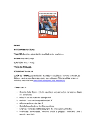 GRUPO:
INTEGRANTES DO GRUPO:
TEMÁTICA: Dereito á alimentación. Igualdade entre os xéneros.
IDIOMA: Castelán/galego.
DURACIÓN: (max. 4 min.):
TÍTULO DO TRABALLO:
RESUMO DO TRABALLO:
GUIÓN DO TRABALLO: Deberá estar dividido por secuencias e incluír a narración, os
diálogos e a descrición das imaxes e dos sons utilizados. Pódense utilizar imaxes e
audios do banco de sons http://bancoimagenes.isftic.mepsyd.es/

TEN EN CONTA:
O relato dixital deberá reflectir o punto de vista persoal do narrador ou dalgún
dos personaxes.
O uso da voz do alumnado é obligatorio.
Formato “fotos narradas para windows 3”
Adxuntar guión en doc. Word.
Os traballos deberán ser inéditos e orixinais.
Empregar títulos de crédito (copyrights das imaxes/sons utilizados)
Valorarase: orixinalidade, reflexión crítica e proposta alternativa ante a
temática abordada.

 