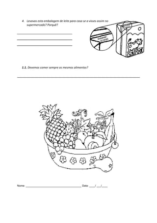 4. Levavas esta embalagem de leite para casa se a visses assim no
      supermercado? Porquê?

___________________________________
___________________________________
___________________________________




   1.1. Devemos comer sempre os mesmos alimentos?




Nome: ______________________________________ Data: ____/ ___/____
 