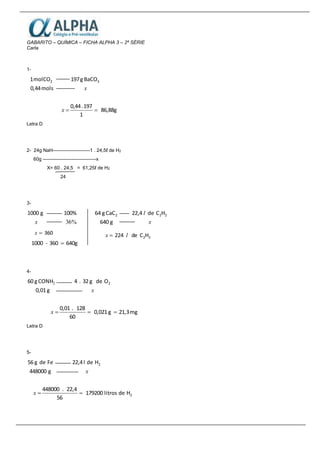 GABARITO – QUÍMICA – FICHA ALPHA 3 – 2ª SÉRIE
Carla
1-
mols0,44
COmol1 2
x
3BaCOg197
86,88g
1
197.0,44
x
Letra D
2- 24g NaH-----------------------1 . 24,5ℓ de H2
60g ---------------------------------x
X= 60 . 24,5 = 61,25ℓ de H2
24
3-
x
g1000
%36
100%
360x
640g360-1000 
4-
g0,01
CONHg60 2
x
2Odeg32.4
mg21,3g0,021
60
128.0,01
x
Letra D
5-
g448000
Fedeg56
x
2Hdel22,4
Hdelitros179200
56
22,4.448000
2x
g640
CaCg64 2
x
l 22HCde22,4
22HCde224 lx 
 