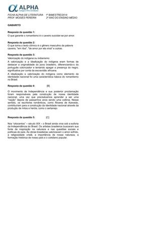 FICHA ALPHA DE LITERATURA 1º BIMESTRE/2014
PROF. MOISÉS PEREIRA 2º ANO DO ENSINO MÉDIO
GABARITO
Resposta da questão 1:
O que garante o romantismo é o caveiro suicidar-se por amor.
Resposta da questão 2:
O que torna o texto cômico é o gênero masculino da palavra
caveira, "em riba", "de amor por ela vivia" e outras.
Resposta da questão 3:
Valorização do indígena ou indianismo
A valorização e a idealização do indígena eram formas de
destacar a originalidade do povo brasileiro, diferenciando-o do
português colonizador e tentando apagar a presença do negro,
significativa por conta da escravidão africana.
A idealização e valorização do indígena como elemento da
identidade nacional foi uma característica básica do romantismo
no Brasil.
Resposta da questão 4: [B]
O movimento de Independência e sua posterior proclamação
foram responsáveis pela construção de nossa identidade
nacional, uma vez que precisávamos aprender a ser uma
“nação” depois de passarmos anos sendo uma colônia. Nesse
sentido, os escritores românticos, como Álvares de Azevedo,
contribuíram para a construção da identidade nacional através da
produção de mitos e heróis, como o sertanejo.
Resposta da questão 5: [C]
Nos “oitocentos” – século XIX – o Brasil ainda vivia sob a euforia
da Independência do Brasil. Os artistas brasileiros buscaram sua
fonte de inspiração na natureza e nas questões sociais e
políticas do país. As obras brasileiras valorizavam o amor sofrido,
a religiosidade cristã, a importância de nossa natureza, a
formação histórica de nosso país e o cotidiano popular.
 