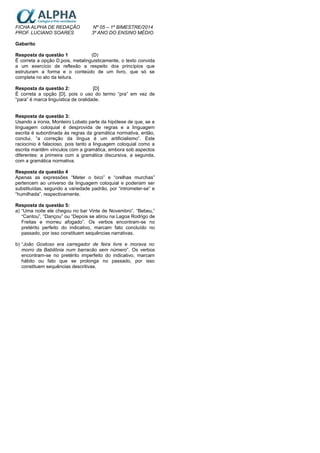 FICHA ALPHA DE REDAÇÃO Nº 05 – 1º BIMESTRE/2014
PROF. LUCIANO SOARES 3º ANO DO ENSINO MÉDIO
Gabarito
Resposta da questão 1 (D)
É correta a opção D,pois, metalinguisticamente, o texto convida
a um exercício de reflexão a respeito dos princípios que
estruturam a forma e o conteúdo de um livro, que só se
completa no ato da leitura.
Resposta da questão 2: [D]
È correta a opção [D], pois o uso do termo “pra” em vez de
“para” é marca linguística de oralidade.
Resposta da questão 3:
Usando a ironia, Monteiro Lobato parte da hipótese de que, se a
linguagem coloquial é desprovida de regras e a linguagem
escrita é subordinada às regras da gramática normativa, então,
conclui, “a correção da língua é um artificialismo”. Este
raciocínio é falacioso, pois tanto a linguagem coloquial como a
escrita mantêm vínculos com a gramática, embora sob aspectos
diferentes: a primeira com a gramática discursiva, a segunda,
com a gramática normativa.
Resposta da questão 4
Apenas as expressões “Meter o bico” e “orelhas murchas”
pertencem ao universo da linguagem coloquial e poderiam ser
substituídas, segundo a variedade padrão, por “intrometer-se” e
“humilhada”, respectivamente.
Resposta da questão 5:
a) “Uma noite ele chegou no bar Vinte de Novembro”. “Bebeu,”
“Cantou”, “Dançou” ou “Depois se atirou na Lagoa Rodrigo de
Freitas e morreu afogado”. Os verbos encontram-se no
pretérito perfeito do indicativo, marcam fato concluído no
passado, por isso constituem sequências narrativas.
b) “João Gostoso era carregador de feira livre e morava no
morro da Babilônia num barracão sem número”. Os verbos
encontram-se no pretérito imperfeito do indicativo, marcam
hábito ou fato que se prolonga no passado, por isso
constituem sequências descritivas.
 