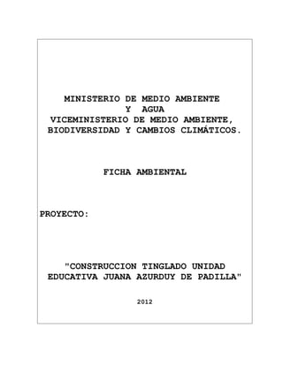 MINISTERIO DE MEDIO AMBIENTE
                Y AGUA
  VICEMINISTERIO DE MEDIO AMBIENTE,
 BIODIVERSIDAD Y CAMBIOS CLIMÁTICOS.



            FICHA AMBIENTAL



PROYECTO:




    "CONSTRUCCION TINGLADO UNIDAD
 EDUCATIVA JUANA AZURDUY DE PADILLA"

                  2012
 