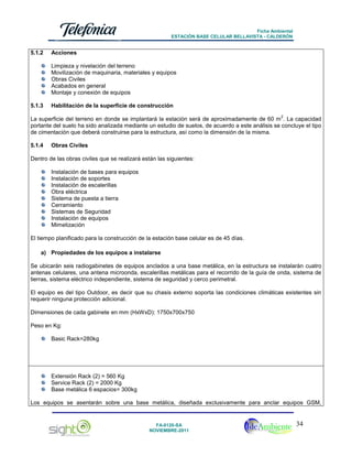 Ficha Ambiental
ESTACIÓN BASE CELULAR BELLAVISTA - CALDERÓN

5.1.2

Acciones
Limpieza y nivelación del terreno
Movilización de maquinaria, materiales y equipos
Obras Civiles
Acabados en general
Montaje y conexión de equipos

5.1.3

Habilitación de la superficie de construcción
2

La superficie del terreno en donde se implantará la estación será de aproximadamente de 60 m . La capacidad
portante del suelo ha sido analizada mediante un estudio de suelos, de acuerdo a este análisis se concluye el tipo
de cimentación que deberá construirse para la estructura, así como la dimensión de la misma.
5.1.4

Obras Civiles

Dentro de las obras civiles que se realizará están las siguientes:
Instalación de bases para equipos
Instalación de soportes
Instalación de escalerillas
Obra eléctrica
Sistema de puesta a tierra
Cerramiento
Sistemas de Seguridad
Instalación de equipos
Mimetización
El tiempo planificado para la construcción de la estación base celular es de 45 días.
a) Propiedades de los equipos a instalarse
Se ubicarán seis radiogabinetes de equipos anclados a una base metálica, en la estructura se instalarán cuatro
antenas celulares, una antena microonda, escalerillas metálicas para el recorrido de la guía de onda, sistema de
tierras, sistema eléctrico independiente, sistema de seguridad y cerco perimetral.
El equipo es del tipo Outdoor, es decir que su chasis externo soporta las condiciones climáticas existentes sin
requerir ninguna protección adicional.
Dimensiones de cada gabinete en mm (HxWxD): 1750x700x750
Peso en Kg:
Basic Rack=280kg

Extensión Rack (2) = 560 Kg
Service Rack (2) = 2000 Kg
Base metálica 6 espacios= 300kg
Los equipos se asentarán sobre una base metálica, diseñada exclusivamente para anclar equipos GSM,

FA-0120-SA
NOVIEMBRE-2011

34

 