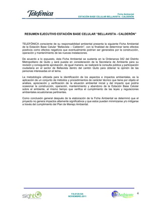Ficha Ambiental
ESTACIÓN BASE CELULAR BELLAVISTA - CALDERÓN

RESUMEN EJECUTIVO ESTACIÓN BASE CELULAR “BELLAVISTA - CALDERÓN”

TELEFÓNICA consciente de su responsabilidad ambiental presenta la siguiente Ficha Ambiental
de la Estación Base Celular “Bellavista – Calderón”, con la finalidad de determinar tanto efectos
positivos como efectos negativos que eventualmente podrían ser generados por la construcción,
operación y mantenimiento de las nuevas instalaciones.
De acuerdo a lo expuesto, ésta Ficha Ambiental se sustenta en la Ordenanza 042 del Distrito
Metropolitano de Quito y será puesta en consideración de la Secretaría de Ambiente para su
revisión y consiguiente aprobación, de igual manera, se realizará la consulta pública y participación
ciudadana en el sector de Bellavista dentro del cantón Quito para obtener la opinión de las
personas interesadas en el tema.
La metodología utilizada para la identificación de los aspectos e impactos ambientales, es la
aplicación de un conjunto de métodos y procedimientos de carácter técnico que tiene por objeto el
análisis, apreciación y verificación de la situación ambiental inicial y del impacto que podría
ocasionar la construcción, operación, mantenimiento y abandono de la Estación Base Celular
sobre el ambiente, al mismo tiempo que verifica el cumplimiento de las leyes y regulaciones
ambientales ecuatorianas pertinentes.
Como conclusión general después de la elaboración de la Ficha Ambiental se determinó que el
proyecto no genera impactos altamente significativos y que estos pueden minimizarse y/o mitigarse
a través del cumplimiento del Plan de Manejo Ambiental.

FA-0120-SA
NOVIEMBRE-2011

4

 