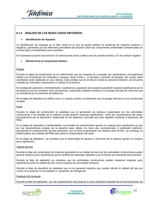 Ficha Ambiental
ESTACIÓN BASE CELULAR BELLAVISTA - CALDERÓN

6.1.4
•

ANÁLISIS DE LOS RESULTADOS OBTENIDOS
Identificación de impactos

La identificación de impactos es la fase inicial en la que se puede predecir la existencia de impactos positivos y
negativos, generados por las diferentes actividades del proyecto sobre los componentes ambientales caracterizados en
la línea base y considerados como sensibles.
En el presente proyecto se producen 32 interacciones de las cuales 5 son de carácter positivo y 27 de carácter negativo.
•

Afectaciones al componente abiótico

Paisaje
Durante la etapa de construcción se ha determinado que los impactos en el paisaje son significativos, principalmente
debido a la movilización de materiales y equipos, obras civiles y el montaje y conexión de equipos, por cuanto estas
actividades serán realizadas en poco tiempo. Cabe señalar que en el sitio en donde se ubicará la estación, se encuentra
rodeado por viviendas, ocasionando un cambio en el entorno.
En la etapa de operación y mantenimiento la presencia y operación de la estación generará impactos significativos por la
persistencia que se considera como permanente, ocasionado evidente cambios en el paisaje del área de influencia que
se caracteriza por la presencia de balnearios.
En la etapa de abandono se califica como un impacto positivo considerando que el paisaje retornaría a sus condiciones
iniciales.
Suelo
Durante la etapa de construcción se establece que la generación de residuos ocasionados por las actividades
constructivas y de montaje de la estación puede generar impactos significativos hacia las características del suelo,
principalmente por la disposición inadecuada de los desechos, actividad que será regulada mediante la aplicación del
PMA.
En la etapa de operación y mantenimiento, la actividad de mantenimiento genera un impacto poco significativo ya que
por las características propias de la estación base celular (no tiene aire acondicionado ni generador eléctrico),
prevalecerá el mantenimiento del tipo preventivo, por lo tanto la generación de residuos será mínima, sin embargo se
deberá aplicar las medidas del PMA para evitar la contaminación del suelo.
En la etapa de abandono se considera que el desmontaje de equipos y estructura de la estación genera un impacto
poco significativo.
Calidad del Aire
Durante la fase de construcción los impactos generados en la calidad del aire por las actividades constructivas pueden
generar impactos poco significativos por la cantidad de materiales utilizados y por el tiempo que demanda esta actividad.
Durante la fase de operación se considera que las actividades constructivas pueden ocasionar impactos poco
significativos sobre la calidad del aire, estos impactos son de carácter temporal.
Durante la fase de abandono se establece que no se generará impactos que puedan afectar la calidad del aire por
cuanto en la estación no se instalará un generador de emergencia.
Radiación No Ionizante
Durante la fase de operación, por las características del proyecto la única actividad evaluada fue el funcionamiento los

FA-0120-SA
NOVIEMBRE-2011

43

 