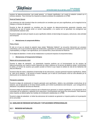 Ficha Ambiental
ESTACIÓN BASE CELULAR BELLAVISTA - CALDERÓN

equipos de telecomunicaciones, que puede generar un impacto significativo, por cuanto la estación contará con 4
antenas celulares. Para minimizar los impactos se deberá considerar los establecido en el PMA
Nivel de Presión Sonora
Las emisiones de ruido durante la fase de construcción se considera que son poco significativas, por la magnitud de los
trabajos y el tiempo de ejecución.
Durante la fase de operación se considera que los equipos de telecomunicaciones generarán impactos poco
significativos ya que el equipo emite un sonido imperceptible y no cuenta con un generador de emergencia que
eventualmente ocasione ruido.
Durante la etapa de cierre el impacto es poco significativo debido al desmontaje de equipos y estructuras, esta actividad
será temporal.
•

Afectaciones al componente Biótico

Flora y Fauna
El sitio en el que se ubicará la estación base celular “Bellavista Calderón” se encuentra intervenido por procesos
urbanísticos, por lo que durante las fases de construcción y operación se considera que puede genera impactos que son
imperceptibles y no llegan a ser significativos, por la escasa flora y fauna del área de influencia.
En la etapa de abandono el retiro de las instalaciones no producirá impactos al componente biótico.
•

Afectaciones al Componente Antrópico

Mejora de la comunicación móvil
Durante la etapa de operación se presentarán impactos positivos por el funcionamiento de los equipos de
telecomunicaciones, por cuanto el sector dispondrá de mayor cobertura en el servicio de telefonía celular, incrementado
la señal y el número de usuarios que pueden acceder al mismo lo que mejora la calidad de vida de los habitantes del
área de influencia.
Durante la fase de cierre y abandono el desmontaje de las estructuras y equipos generará impactos significativos, debido
al retiro de la estación y del servicio al sector evaluado, por lo tanto la comunicación móvil se verá afectado por la
disminución en la cobertura del servicio.

Percepción ciudadana
Durante la etapa de construcción el impacto generado será significativo, debido a las actividades constructivas de la
estación, que se ejecutarán en el menor tiempo posible, por lo tanto la persistencia será temporal y por consiguiente la
afectación a la población del área de influencia.
Durante la etapa de operación la presencia de la infraestructura generará un impacto significativo, en la percepción de la
comunidad por la presencia y operación de la estructura y funcionamiento del equipo de comunicación. Para disminuir
estos impactos se deberá aplicar las medidas de mimetización establecidas en el PMA.
Durante la etapa de abandono al retirar las estructuras de la estación se generará un impacto positivo en la percepción
de la comunidad.

6.2 ANÁLISIS DE RIESGOS NATURALES Y SITUACIONES OPERACIONALES
6.2.1

RIESGOS NATURALES

FA-0120-SA
NOVIEMBRE-2011

44

 