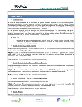 Ficha Ambiental
ESTACIÓN BASE CELULAR BELLAVISTA - CALDERÓN

7

PLAN DE MANEJO
INTRODUCCIÓN

El Plan de Manejo Ambiental es un instrumento de gestión destinado a proveer de una guía de programas,
procedimientos, medidas, prácticas y acciones, orientados a prevenir, eliminar, minimizar o controlar aquellos impactos
ambientales o sociales negativos determinados como significativos. De igual forma, el Plan de Manejo Ambiental busca
maxim Libro IRD, La Vulnerabilidad del Distrito Metropolitano de Quito izar aquellos aspectos identificados como positivos
durante la evaluación de la Estación Base Celular Bellavista - Calderón.
El Plan de Manejo Ambiental, deberá ser entendido como una herramienta dinámica, y por lo tanto variable en el tiempo,
el cual deberá ser actualizado y mejorado en la medida en que la operación de la estación y la significancia de los
impactos previstos cambien. Esto implica que el proponente del proyecto, deberá mantener un compromiso hacia el
mejoramiento continuo de los aspectos socio-ambientales y sus operaciones.
OBJETIVO
-

a.

Establecer las acciones o medidas que deberá tomar en cuenta para prevenir, controlar, minimizar, mitigar
y compensar los impactos ambientales negativos que las fases de construcción y operación puedan
generar sobre los factores ambientales.

Plan de Prevención y Control de impactos

Dicho programa tiende a minimizar y prevenir de manera oportuna las actividades que generen contaminación ambiental
tanto en la fuente, medio y cuerpo receptor.
Objetivo: Cumplir con los estándares ambientales aplicables a la actividad de construcción y operación de la Estación
Base Celular con el fin de mantener el medio físico actual de la zona. Minimizar el impacto visual generado por la
implantación de la Estación Base Celular.
Meta: Cumplir con el 100% de la actividad dentro del plazo establecido.
b.

Plan de Manejo de Residuos, Desechos Sólidos no Domésticos

Comprende las medidas necesarias para garantizar el buen manejo de los desechos generados en el mantenimiento
realizado a la estación.
Objetivo: Fortalecer el sistema de manejo de residuos sólidos que tiene OTECEL S.A., para controlar la generación,
transporte y disposición final o tratamiento de los residuos sólidos generados en la Estación Base Celular.
Meta: Cumplir con el 100% de la actividad dentro del plazo establecido.
c.

Plan de Contingencias y Atención A Emergencias Ambientales

Comprende el detalle de acciones para enfrentar cualquier evento fortuito.
Objetivo: Alcanzar una eficiente capacidad de respuesta, en caso de que se presente una emergencia en cada fase del
proyecto (construcción, operación y abandono) con relación a la Estación Base Celular
Meta: Cumplir con el 100% de la actividad dentro del plazo establecido.
d.

Plan de Monitoreo

Establecer sistemas de seguimiento, evaluación y monitoreo ambiental.

FA-0120-SA
NOVIEMBRE-2011

51

 