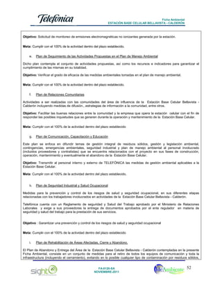 Ficha Ambiental
ESTACIÓN BASE CELULAR BELLAVISTA - CALDERÓN

Objetivo: Solicitud de monitoreo de emisiones electromagnéticas no ionizantes generada por la estación.
Meta: Cumplir con el 100% de la actividad dentro del plazo establecido.
e.

Plan de Seguimiento de las Actividades Propuestas en el Plan de Manejo Ambiental

Dicho plan contempla el conjunto de actividades propuestas, así como los recursos e indicadores para garantizar el
cumplimiento de las mismas en su totalidad.
Objetivo: Verificar el grado de eficacia de las medidas ambientales tomadas en el plan de manejo ambiental.
Meta: Cumplir con el 100% de la actividad dentro del plazo establecido.
f.

Plan de Relaciones Comunitarias

Actividades a ser realizadas con las comunidades del área de influencia de la Estación Base Celular Bellavista Calderón incluyendo medidas de difusión., estrategias de información a la comunidad, entre otros.
Objetivo: Facilitar las buenas relaciones entre la comunidad y la empresa que opera la estación celular con el fin de
responder las posibles inquietudes que se generen durante la operación y mantenimiento de la Estación Base Celular.
Meta: Cumplir con el 100% de la actividad dentro del plazo establecido
g.

Plan de Comunicación, Capacitación y Educación

Este plan se enfoca en difundir temas de gestión integral de residuos sólidos, gestión y legislación ambiental,
contingencias, emergencias ambientales, seguridad industrial y plan de manejo ambiental al personal involucrado
(incluidos proveedores y contratistas) que se encuentra relacionados con el proyecto en sus fases de construcción,
operación, mantenimiento y eventualmente el abandono de la Estación Base Celular.
Objetivo: Transmitir al personal interno y externo de TELEFÓNICA las medidas de gestión ambiental aplicables a la
Estación Base Celular.
Meta: Cumplir con el 100% de la actividad dentro del plazo establecido.
h.

Plan de Seguridad Industrial y Salud Ocupacional

Medidas para la prevención y control de los riesgos de salud y seguridad ocupacional, en sus diferentes etapas
relacionadas con los trabajadores involucrados en actividades de la Estación Base Celular Bellavista - Calderón.
Telefónica cuenta con un Reglamento de seguridad y Salud del Trabajo aprobado por el Ministerio de Relaciones
Laborales y exige a sus proveedores la entrega de documentos aprobados por el ente regulador en materia de
seguridad y salud del trabajo para la prestación de sus servicios.
Objetivo : Garantizar una prevención y control de los riesgos de salud y seguridad ocupacional
Meta: Cumplir con el 100% de la actividad dentro del plazo establecido
i.

Plan de Rehabilitación de Áreas Afectadas, Cierre y Abandono.

El Plan de Abandono y Entrega del Área de la Estación Base Celular Bellavista - Calderón contempladas en la presente
Ficha Ambiental, consiste en un conjunto de medidas para el retiro de todos los equipos de comunicación y toda la
infraestructura (incluyendo el cerramiento), evitando en lo posible cualquier tipo de contaminación por residuos sólidos,
FA-0120-SA
NOVIEMBRE-2011

52

 