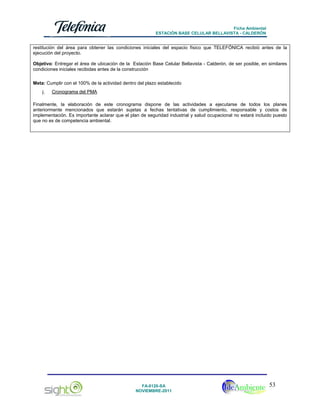Ficha Ambiental
ESTACIÓN BASE CELULAR BELLAVISTA - CALDERÓN

restitución del área para obtener las condiciones iniciales del espacio físico que TELEFÓNICA recibió antes de la
ejecución del proyecto.
Objetivo: Entregar el área de ubicación de la Estación Base Celular Bellavista - Calderón, de ser posible, en similares
condiciones iniciales recibidas antes de la construcción
Meta: Cumplir con el 100% de la actividad dentro del plazo establecido
j.

Cronograma del PMA

Finalmente, la elaboración de este cronograma dispone de las actividades a ejecutarse de todos los planes
anteriormente mencionados que estarán sujetas a fechas tentativas de cumplimiento, responsable y costos de
implementación. Es importante aclarar que el plan de seguridad industrial y salud ocupacional no estará incluido puesto
que no es de competencia ambiental.

FA-0120-SA
NOVIEMBRE-2011

53

 