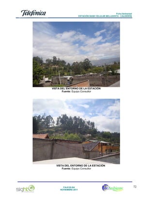 Ficha Ambiental
ESTACIÓN BASE CELULAR BELLAVISTA - CALDERÓN

VISTA DEL ENTORNO DE LA ESTACIÓN
Fuente: Equipo Consultor

VISTA DEL ENTORNO DE LA ESTACIÓN
Fuente: Equipo Consultor

FA-0120-SA
NOVIEMBRE-2011

72

 