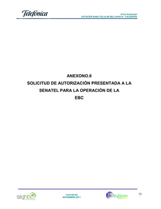 Ficha Ambiental
ESTACIÓN BASE CELULAR BELLAVISTA - CALDERÓN

ANEXONO.6
SOLICITUD DE AUTORIZACIÓN PRESENTADA A LA
SENATEL PARA LA OPERACIÓN DE LA
EBC

FA-0120-SA
NOVIEMBRE-2011

75

 