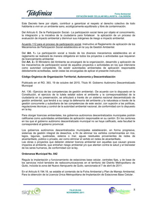 Ficha Ambiental
ESTACIÓN BASE CELULAR BELLAVISTA - CALDERÓN

Este Decreto tiene por objeto, contribuir a garantizar el respeto al derecho colectivo de todo
habitante a vivir en un ambiente sano, ecológicamente equilibrado y libre de contaminación.
Del Artículo 6. De la Participación Social.- La participación social tiene por objeto el conocimiento,
la integración y la iniciativa de la ciudadanía para fortalecer la aplicación de un proceso de
evaluación de impacto ambiental y disminuir sus márgenes de riesgo e impacto ambiental.
Acuerdo 112 para el proceso de participación social. Instructivo al Reglamento de aplicación de los
Mecanismos de Participación Social establecidos en la Ley de Gestión Ambiental.
Del Art. 1.- La participación social a través de los diversos mecanismos establecidos en el
reglamento se realizará de manera obligatoria en todos los proyectos o actividades que requieran
de licenciamiento ambiental.
Del Art. 2.- El Ministerio del Ambiente se encargará de la organización, desarrollo y aplicación de
los mecanismos de participación social de aquellos proyectos o actividades en los que interviene
como autoridad competente. De existir autoridades ambientales de aplicación responsable
debidamente acreditadas, serán estas las encargadas de aplicar el presente instructivo.
Código Orgánico de Organización Territorial, Autonomía y Descentralización
Publicado en el RO. 393, 19 de octubre del 2010, Título III: Gobierno Autónomo Descentralizado
Municipal
Art. 136.- Ejercicio de las competencias de gestión ambiental.- De acuerdo con lo dispuesto en la
Constitución, el ejercicio de la tutela estatal sobre el ambiente y la corresponsabilidad de la
ciudadanía en su preservación, se articulará a través de un sistema nacional descentralizado de
gestión ambiental, que tendrá a su cargo la defensoría del ambiente y la naturaleza a través de la
gestión concurrente y subsidiaria de las competencias de este sector, con sujeción a las políticas,
regulaciones técnicas y control de la autoridad ambiental nacional, de conformidad con lo dispuesto
en la ley.
Para otorgar licencias ambientales, los gobiernos autónomos descentralizados municipales podrán
calificarse como autoridades ambientales de aplicación responsable en su cantón. En los cantones
en los que el gobierno autónomo descentralizado municipal no se haya calificado, esta facultad le
corresponderá al gobierno provincial.
Los gobiernos autónomos descentralizados municipales establecerán, en forma progresiva,
sistemas de gestión integral de desechos, a fin de eliminar los vertidos contaminantes en ríos,
lagos, lagunas, quebradas, esteros o mar, aguas residuales provenientes de redes de
alcantarillado, público o privado, así como eliminar el vertido en redes de alcantarillado.
Las obras o proyectos que deberán obtener licencia ambiental son aquellas que causan graves
impactos al ambiente, que entrañan riesgo ambiental y/o que atentan contra la salud y el bienestar
de los seres humanos, de conformidad con la ley.
Ordenanza Municipal No. 042
Regula la implantación y funcionamiento de estaciones base celular, centrales fijas, y de base de
los servicios móvil terrestre de radiocomunicaciones en el territorio del Distrito Metropolitano de
Quito, incluida la zona del Nuevo Aeropuerto de Quito, sancionada el 7 de abril de 2011.
En el Artículo II.194.18, se estable el contenido de la Ficha Ambiental y Plan de Manejo Ambiental,
Para la obtención de la Licencia Única Metropolitana de Implantación de Estaciones Base Celular.

FA-0120-SA
NOVIEMBRE-2011

8

 