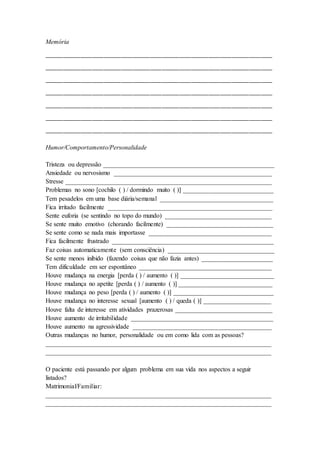 Memória
_______________________________________
_______________________________________
_______________________________________
_______________________________________
_______________________________________
_______________________________________
_______________________________________
Humor/Comportamento/Personalidade
Tristeza ou depressão _____________________________________________________
Ansiedade ou nervosismo _________________________________________________
Stresse ________________________________________________________________
Problemas no sono [cochilo ( ) / dormindo muito ( )] ____________________________
Tem pesadelos em uma base diária/semanal ___________________________________
Fica irritado facilmente ___________________________________________________
Sente euforia (se sentindo no topo do mundo) _________________________________
Se sente muito emotivo (chorando facilmente) _________________________________
Se sente como se nada mais importasse ______________________________________
Fica facilmente frustrado __________________________________________________
Faz coisas automaticamente (sem consciência) _________________________________
Se sente menos inibido (fazendo coisas que não fazia antes) ______________________
Tem dificuldade em ser espontâneo _________________________________________
Houve mudança na energia [perda ( ) / aumento ( )] _____________________________
Houve mudança no apetite [perda ( ) / aumento ( )] _____________________________
Houve mudança no peso [perda ( ) / aumento ( )] _______________________________
Houve mudança no interesse sexual [aumento ( ) / queda ( )] _____________________
Houve falta de interesse em atividades prazerosas ______________________________
Houve aumento de irritabilidade ____________________________________________
Houve aumento na agressividade ___________________________________________
Outras mudanças no humor, personalidade ou em como lida com as pessoas?
______________________________________________________________________
______________________________________________________________________
O paciente está passando por algum problema em sua vida nos aspectos a seguir
listados?
Matrimonial/Familiar:
______________________________________________________________________
______________________________________________________________________
 