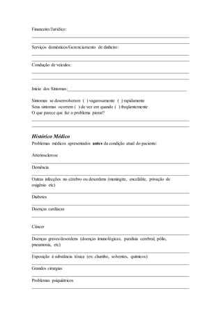 Financeiro/Jurídico:
______________________________________________________________________
______________________________________________________________________
Serviços domésticos/Gerenciamento de dinheiro:
______________________________________________________________________
______________________________________________________________________
Condução de veículos:
______________________________________________________________________
______________________________________________________________________
Início dos Sintomas:_____________________________________________________
Sintomas se desenvolveram ( ) vagarosamente ( ) rapidamente
Seus sintomas ocorrem ( ) de vez em quando ( ) freqüentemente
O que parece que faz o problema piorar?
______________________________________________________________________
______________________________________________________________________
Histórico Médico
Problemas médicos apresentados antes da condição atual do paciente:
Arteriosclerose
______________________________________________________________________
Demência
______________________________________________________________________
Outras infecções no cérebro ou desordens (meningite, encefalite, privação de
oxigênio etc)
______________________________________________________________________
Diabetes
______________________________________________________________________
Doenças cardíacas
______________________________________________________________________
Câncer
______________________________________________________________________
Doenças graves/desordens (doenças imunológicas, paralisia cerebral, pólio,
pneumonia, etc)
______________________________________________________________________
Exposição à substância tóxica (ex: chumbo, solventes, químicos)
______________________________________________________________________
Grandes cirurgias
______________________________________________________________________
Problemas psiquiátricos
______________________________________________________________________
 