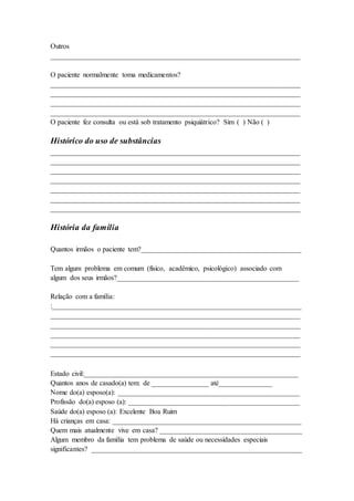 Outros
______________________________________________________________________
O paciente normalmente toma medicamentos?
______________________________________________________________________
______________________________________________________________________
______________________________________________________________________
______________________________________________________________________
O paciente fez consulta ou está sob tratamento psiquiátrico? Sim ( ) Não ( )
Histórico do uso de substâncias
______________________________________________________________________
______________________________________________________________________
______________________________________________________________________
______________________________________________________________________
______________________________________________________________________
______________________________________________________________________
______________________________________________________________________
História da família
Quantos irmãos o paciente tem?_____________________________________________
Tem algum problema em comum (físico, acadêmico, psicológico) associado com
algum dos seus irmãos?___________________________________________________
Relação com a família:
:______________________________________________________________________
______________________________________________________________________
______________________________________________________________________
______________________________________________________________________
______________________________________________________________________
______________________________________________________________________
Estado civil:____________________________________________________________
Quantos anos de casado(a) tem: de ________________ até_______________
Nome do(a) esposo(a): ___________________________________________________
Profissão do(a) esposo (a): ________________________________________________
Saúde do(a) esposo (a): Excelente Boa Ruim
Há crianças em casa: _____________________________________________________
Quem mais atualmente vive em casa? ________________________________________
Algum membro da família tem problema de saúde ou necessidades especiais
significantes? ___________________________________________________________
 